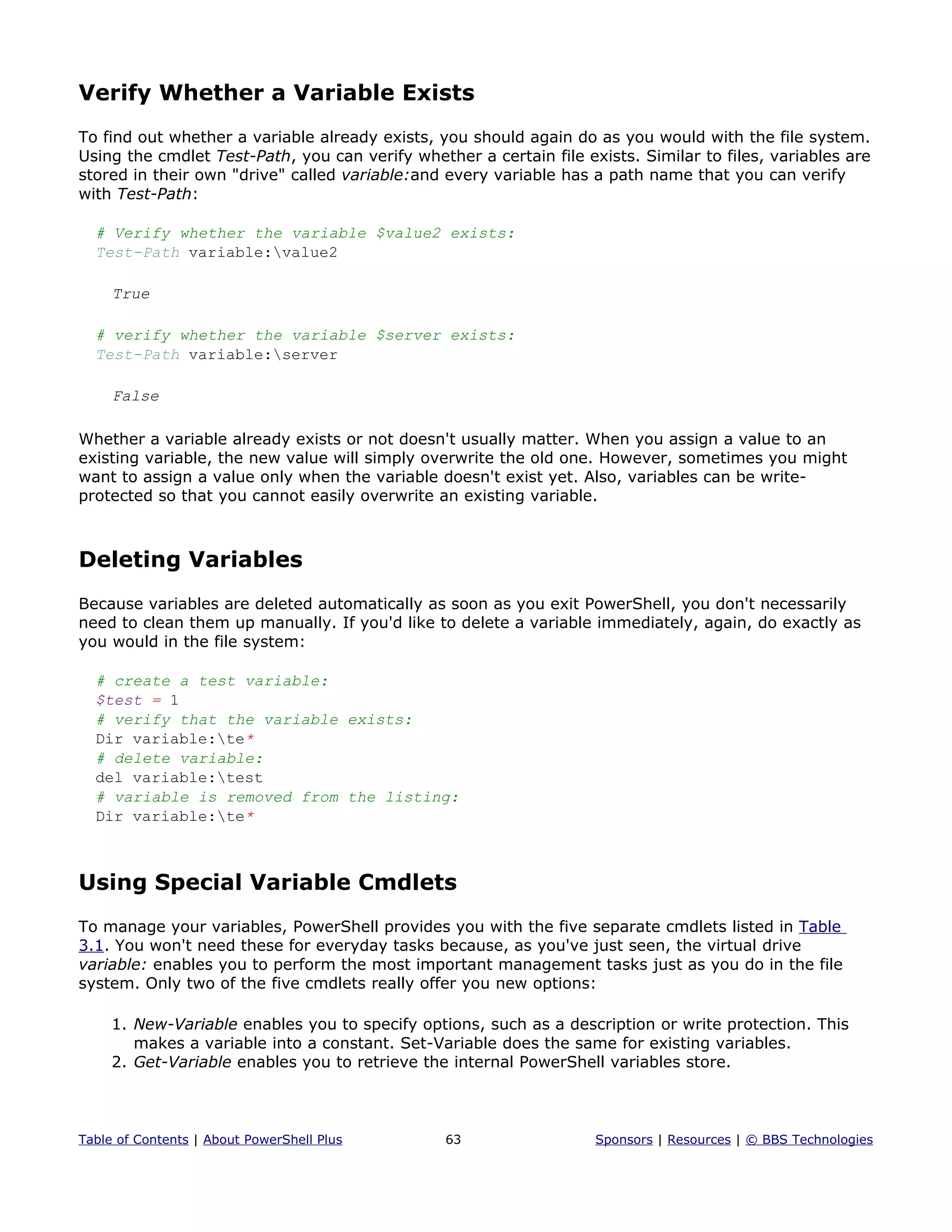 Verify Whether a Variable Exists
To find out whether a variable already exists, you should again do as you would with the file system.
Using the cmdlet Test-Path, you can verify whether a certain file exists. Similar to files, variables are
stored in their own "drive" called variable:and every variable has a path name that you can verify
with Test-Path:
# Verify whether the variable $value2 exists:
Test-Path variable:value2
True
# verify whether the variable $server exists:
Test-Path variable:server
False
Whether a variable already exists or not doesn't usually matter. When you assign a value to an
existing variable, the new value will simply overwrite the old one. However, sometimes you might
want to assign a value only when the variable doesn't exist yet. Also, variables can be write-
protected so that you cannot easily overwrite an existing variable.
Deleting Variables
Because variables are deleted automatically as soon as you exit PowerShell, you don't necessarily
need to clean them up manually. If you'd like to delete a variable immediately, again, do exactly as
you would in the file system:
# create a test variable:
$test = 1
# verify that the variable exists:
Dir variable:te*
# delete variable:
del variable:test
# variable is removed from the listing:
Dir variable:te*
Using Special Variable Cmdlets
To manage your variables, PowerShell provides you with the five separate cmdlets listed in Table
3.1. You won't need these for everyday tasks because, as you've just seen, the virtual drive
variable: enables you to perform the most important management tasks just as you do in the file
system. Only two of the five cmdlets really offer you new options:
1. New-Variable enables you to specify options, such as a description or write protection. This
makes a variable into a constant. Set-Variable does the same for existing variables.
2. Get-Variable enables you to retrieve the internal PowerShell variables store.
Table of Contents | About PowerShell Plus 63 Sponsors | Resources | © BBS Technologies
 