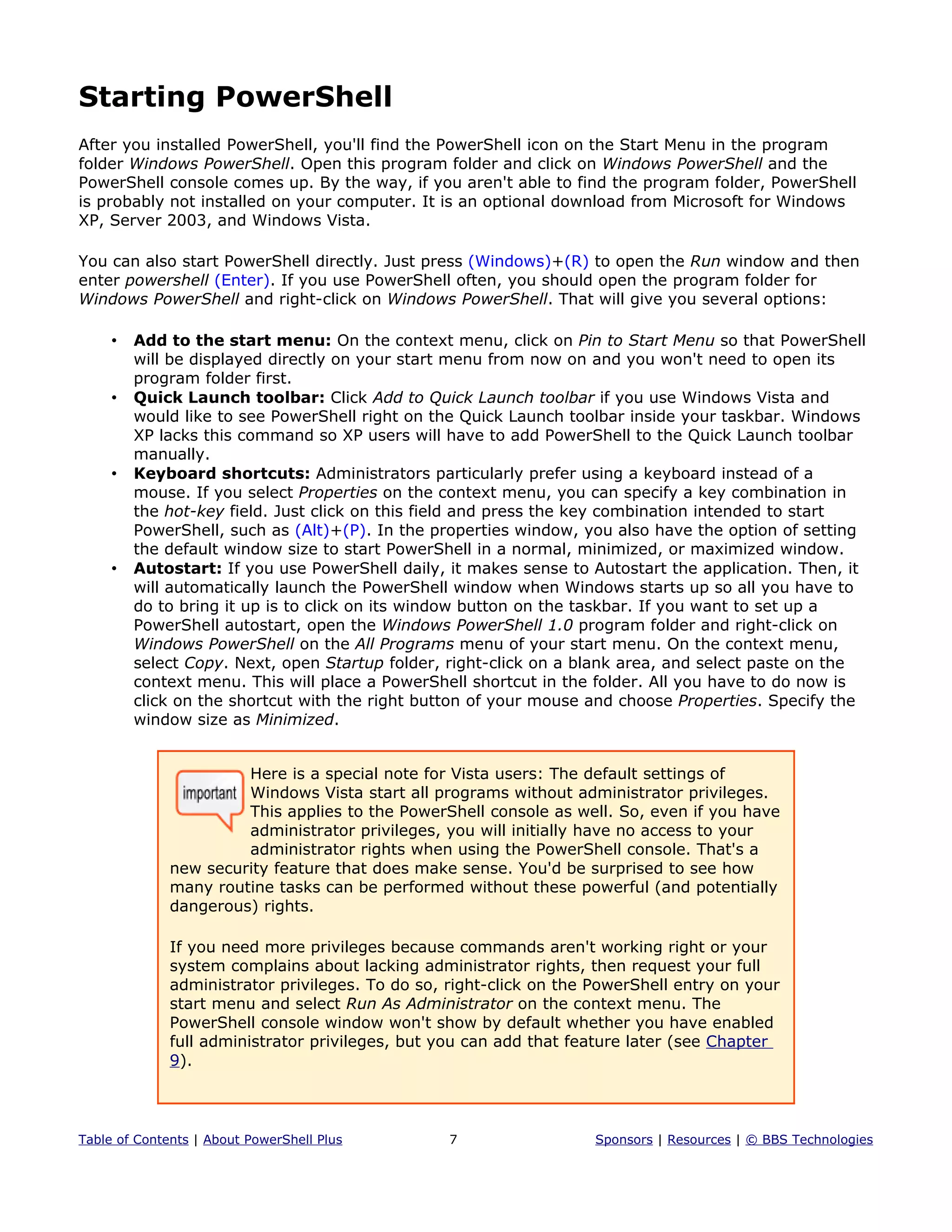Starting PowerShell
After you installed PowerShell, you'll find the PowerShell icon on the Start Menu in the program
folder Windows PowerShell. Open this program folder and click on Windows PowerShell and the
PowerShell console comes up. By the way, if you aren't able to find the program folder, PowerShell
is probably not installed on your computer. It is an optional download from Microsoft for Windows
XP, Server 2003, and Windows Vista.
You can also start PowerShell directly. Just press (Windows)+(R) to open the Run window and then
enter powershell (Enter). If you use PowerShell often, you should open the program folder for
Windows PowerShell and right-click on Windows PowerShell. That will give you several options:
• Add to the start menu: On the context menu, click on Pin to Start Menu so that PowerShell
will be displayed directly on your start menu from now on and you won't need to open its
program folder first.
• Quick Launch toolbar: Click Add to Quick Launch toolbar if you use Windows Vista and
would like to see PowerShell right on the Quick Launch toolbar inside your taskbar. Windows
XP lacks this command so XP users will have to add PowerShell to the Quick Launch toolbar
manually.
• Keyboard shortcuts: Administrators particularly prefer using a keyboard instead of a
mouse. If you select Properties on the context menu, you can specify a key combination in
the hot-key field. Just click on this field and press the key combination intended to start
PowerShell, such as (Alt)+(P). In the properties window, you also have the option of setting
the default window size to start PowerShell in a normal, minimized, or maximized window.
• Autostart: If you use PowerShell daily, it makes sense to Autostart the application. Then, it
will automatically launch the PowerShell window when Windows starts up so all you have to
do to bring it up is to click on its window button on the taskbar. If you want to set up a
PowerShell autostart, open the Windows PowerShell 1.0 program folder and right-click on
Windows PowerShell on the All Programs menu of your start menu. On the context menu,
select Copy. Next, open Startup folder, right-click on a blank area, and select paste on the
context menu. This will place a PowerShell shortcut in the folder. All you have to do now is
click on the shortcut with the right button of your mouse and choose Properties. Specify the
window size as Minimized.
Here is a special note for Vista users: The default settings of
Windows Vista start all programs without administrator privileges.
This applies to the PowerShell console as well. So, even if you have
administrator privileges, you will initially have no access to your
administrator rights when using the PowerShell console. That's a
new security feature that does make sense. You'd be surprised to see how
many routine tasks can be performed without these powerful (and potentially
dangerous) rights.
If you need more privileges because commands aren't working right or your
system complains about lacking administrator rights, then request your full
administrator privileges. To do so, right-click on the PowerShell entry on your
start menu and select Run As Administrator on the context menu. The
PowerShell console window won't show by default whether you have enabled
full administrator privileges, but you can add that feature later (see Chapter
9).
Table of Contents | About PowerShell Plus 7 Sponsors | Resources | © BBS Technologies
 