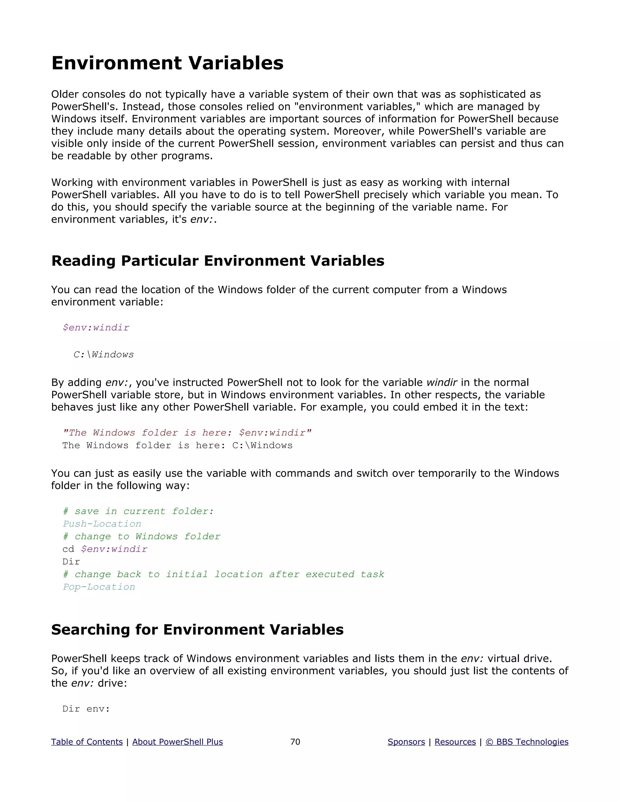Environment Variables
Older consoles do not typically have a variable system of their own that was as sophisticated as
PowerShell's. Instead, those consoles relied on "environment variables," which are managed by
Windows itself. Environment variables are important sources of information for PowerShell because
they include many details about the operating system. Moreover, while PowerShell's variable are
visible only inside of the current PowerShell session, environment variables can persist and thus can
be readable by other programs.
Working with environment variables in PowerShell is just as easy as working with internal
PowerShell variables. All you have to do is to tell PowerShell precisely which variable you mean. To
do this, you should specify the variable source at the beginning of the variable name. For
environment variables, it's env:.
Reading Particular Environment Variables
You can read the location of the Windows folder of the current computer from a Windows
environment variable:
$env:windir
C:Windows
By adding env:, you've instructed PowerShell not to look for the variable windir in the normal
PowerShell variable store, but in Windows environment variables. In other respects, the variable
behaves just like any other PowerShell variable. For example, you could embed it in the text:
"The Windows folder is here: $env:windir"
The Windows folder is here: C:Windows
You can just as easily use the variable with commands and switch over temporarily to the Windows
folder in the following way:
# save in current folder:
Push-Location
# change to Windows folder
cd $env:windir
Dir
# change back to initial location after executed task
Pop-Location
Searching for Environment Variables
PowerShell keeps track of Windows environment variables and lists them in the env: virtual drive.
So, if you'd like an overview of all existing environment variables, you should just list the contents of
the env: drive:
Dir env:
Table of Contents | About PowerShell Plus 70 Sponsors | Resources | © BBS Technologies
 