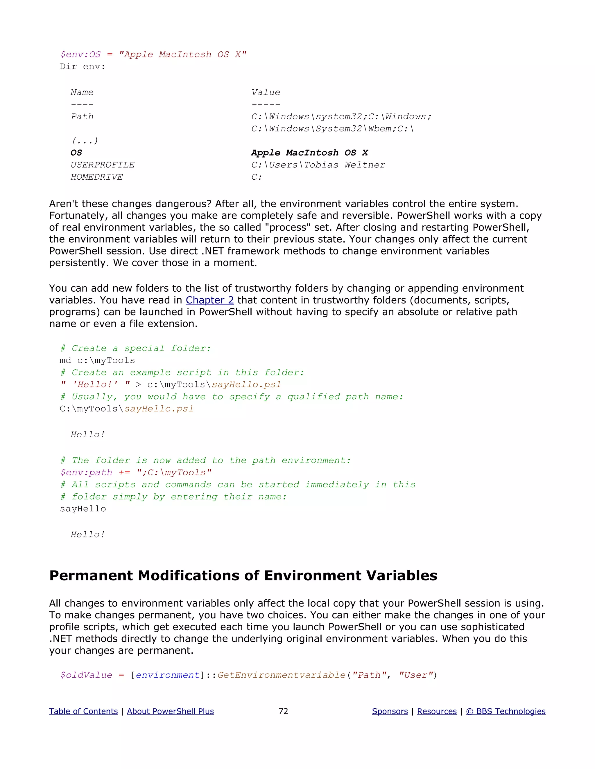 $env:OS = "Apple MacIntosh OS X"
Dir env:
Name Value
---- -----
Path C:Windowssystem32;C:Windows;
C:WindowsSystem32Wbem;C:
(...)
OS Apple MacIntosh OS X
USERPROFILE C:UsersTobias Weltner
HOMEDRIVE C:
Aren't these changes dangerous? After all, the environment variables control the entire system.
Fortunately, all changes you make are completely safe and reversible. PowerShell works with a copy
of real environment variables, the so called "process" set. After closing and restarting PowerShell,
the environment variables will return to their previous state. Your changes only affect the current
PowerShell session. Use direct .NET framework methods to change environment variables
persistently. We cover those in a moment.
You can add new folders to the list of trustworthy folders by changing or appending environment
variables. You have read in Chapter 2 that content in trustworthy folders (documents, scripts,
programs) can be launched in PowerShell without having to specify an absolute or relative path
name or even a file extension.
# Create a special folder:
md c:myTools
# Create an example script in this folder:
" 'Hello!' " > c:myToolssayHello.ps1
# Usually, you would have to specify a qualified path name:
C:myToolssayHello.ps1
Hello!
# The folder is now added to the path environment:
$env:path += ";C:myTools"
# All scripts and commands can be started immediately in this
# folder simply by entering their name:
sayHello
Hello!
Permanent Modifications of Environment Variables
All changes to environment variables only affect the local copy that your PowerShell session is using.
To make changes permanent, you have two choices. You can either make the changes in one of your
profile scripts, which get executed each time you launch PowerShell or you can use sophisticated
.NET methods directly to change the underlying original environment variables. When you do this
your changes are permanent.
$oldValue = [environment]::GetEnvironmentvariable("Path", "User")
Table of Contents | About PowerShell Plus 72 Sponsors | Resources | © BBS Technologies
 