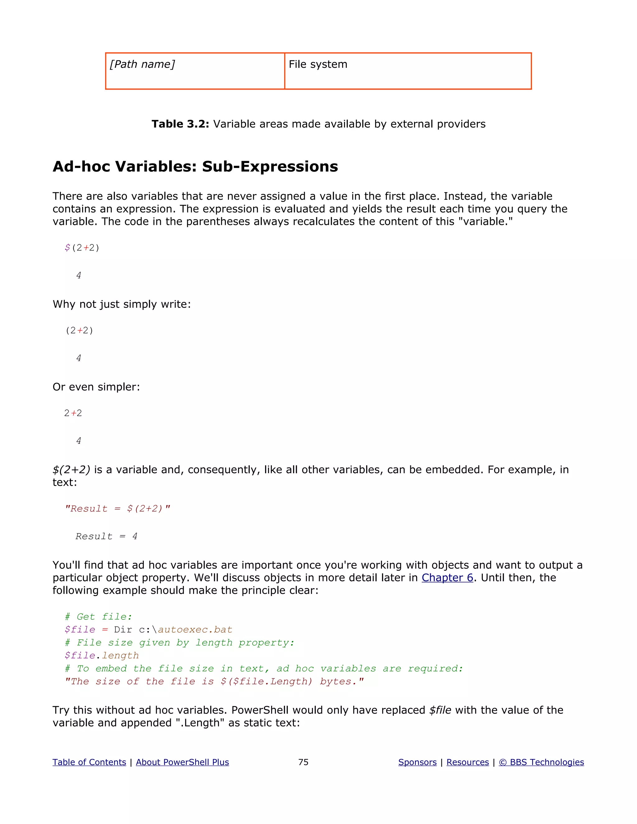 [Path name] File system
Table 3.2: Variable areas made available by external providers
Ad-hoc Variables: Sub-Expressions
There are also variables that are never assigned a value in the first place. Instead, the variable
contains an expression. The expression is evaluated and yields the result each time you query the
variable. The code in the parentheses always recalculates the content of this "variable."
$(2+2)
4
Why not just simply write:
(2+2)
4
Or even simpler:
2+2
4
$(2+2) is a variable and, consequently, like all other variables, can be embedded. For example, in
text:
"Result = $(2+2)"
Result = 4
You'll find that ad hoc variables are important once you're working with objects and want to output a
particular object property. We'll discuss objects in more detail later in Chapter 6. Until then, the
following example should make the principle clear:
# Get file:
$file = Dir c:autoexec.bat
# File size given by length property:
$file.length
# To embed the file size in text, ad hoc variables are required:
"The size of the file is $($file.Length) bytes."
Try this without ad hoc variables. PowerShell would only have replaced $file with the value of the
variable and appended ".Length" as static text:
Table of Contents | About PowerShell Plus 75 Sponsors | Resources | © BBS Technologies
 