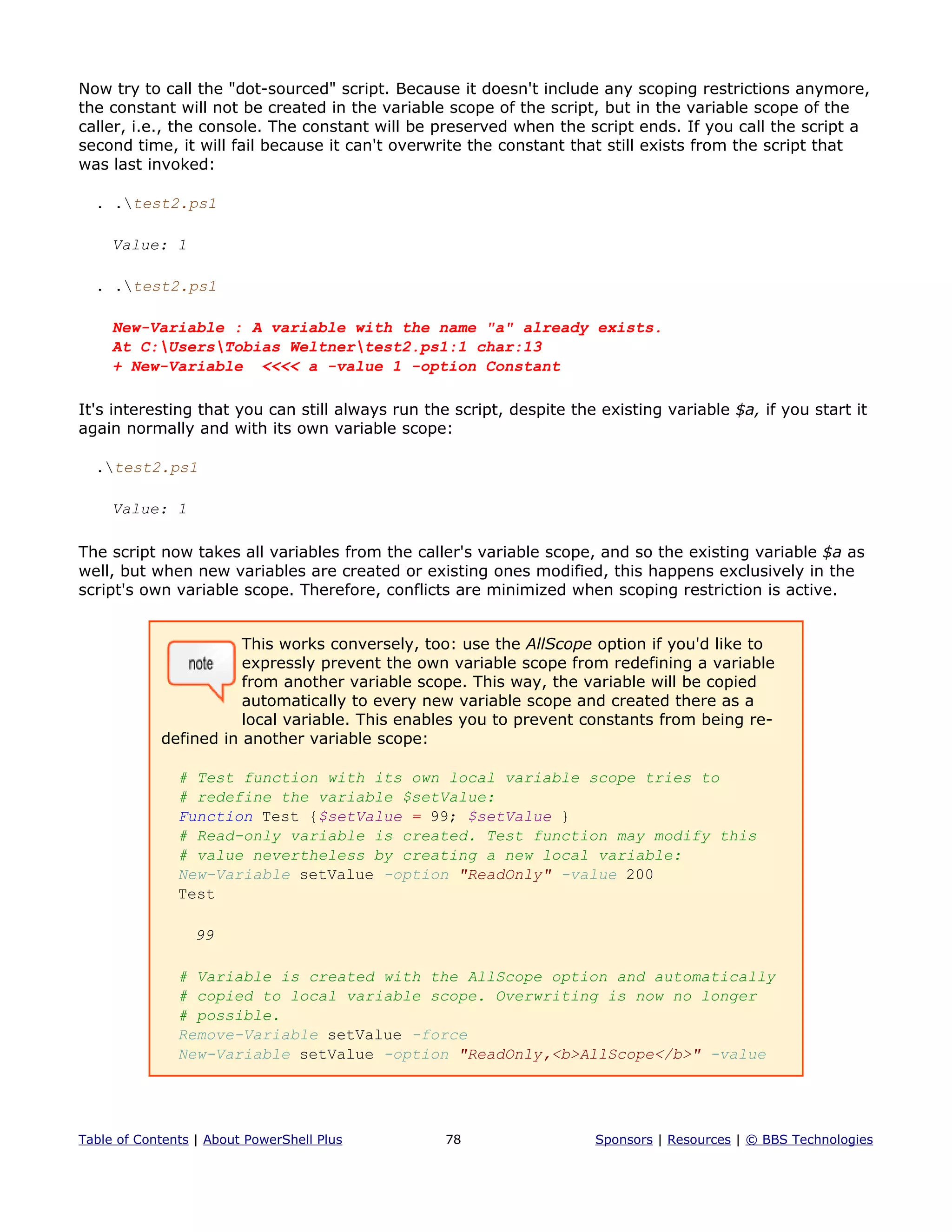 Now try to call the "dot-sourced" script. Because it doesn't include any scoping restrictions anymore,
the constant will not be created in the variable scope of the script, but in the variable scope of the
caller, i.e., the console. The constant will be preserved when the script ends. If you call the script a
second time, it will fail because it can't overwrite the constant that still exists from the script that
was last invoked:
. .test2.ps1
Value: 1
. .test2.ps1
New-Variable : A variable with the name "a" already exists.
At C:UsersTobias Weltnertest2.ps1:1 char:13
+ New-Variable <<<< a -value 1 -option Constant
It's interesting that you can still always run the script, despite the existing variable $a, if you start it
again normally and with its own variable scope:
.test2.ps1
Value: 1
The script now takes all variables from the caller's variable scope, and so the existing variable $a as
well, but when new variables are created or existing ones modified, this happens exclusively in the
script's own variable scope. Therefore, conflicts are minimized when scoping restriction is active.
This works conversely, too: use the AllScope option if you'd like to
expressly prevent the own variable scope from redefining a variable
from another variable scope. This way, the variable will be copied
automatically to every new variable scope and created there as a
local variable. This enables you to prevent constants from being re-
defined in another variable scope:
# Test function with its own local variable scope tries to
# redefine the variable $setValue:
Function Test {$setValue = 99; $setValue }
# Read-only variable is created. Test function may modify this
# value nevertheless by creating a new local variable:
New-Variable setValue -option "ReadOnly" -value 200
Test
99
# Variable is created with the AllScope option and automatically
# copied to local variable scope. Overwriting is now no longer
# possible.
Remove-Variable setValue -force
New-Variable setValue -option "ReadOnly,<b>AllScope</b>" -value
Table of Contents | About PowerShell Plus 78 Sponsors | Resources | © BBS Technologies
 