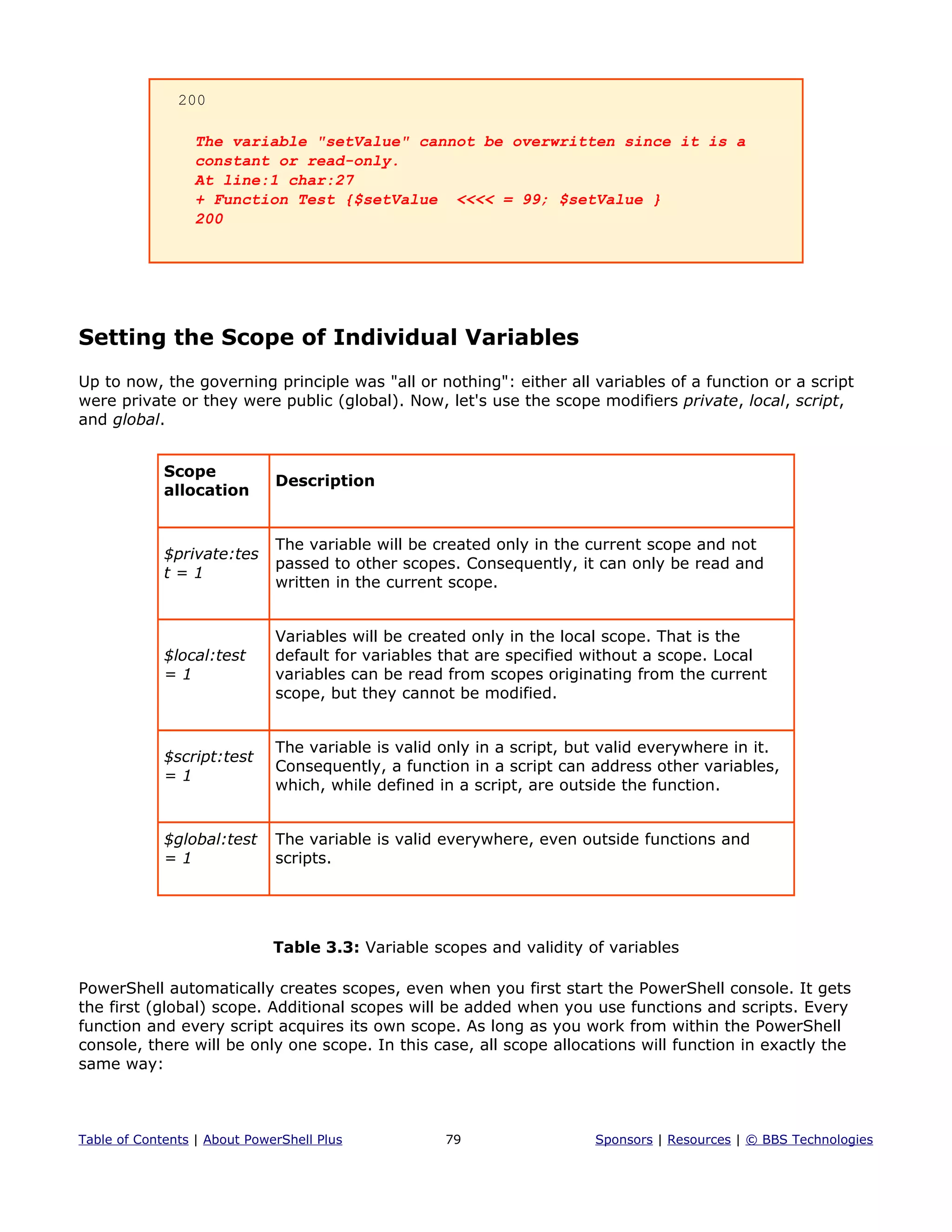 200
The variable "setValue" cannot be overwritten since it is a
constant or read-only.
At line:1 char:27
+ Function Test {$setValue <<<< = 99; $setValue }
200
Setting the Scope of Individual Variables
Up to now, the governing principle was "all or nothing": either all variables of a function or a script
were private or they were public (global). Now, let's use the scope modifiers private, local, script,
and global.
Scope
allocation
Description
$private:tes
t = 1
The variable will be created only in the current scope and not
passed to other scopes. Consequently, it can only be read and
written in the current scope.
$local:test
= 1
Variables will be created only in the local scope. That is the
default for variables that are specified without a scope. Local
variables can be read from scopes originating from the current
scope, but they cannot be modified.
$script:test
= 1
The variable is valid only in a script, but valid everywhere in it.
Consequently, a function in a script can address other variables,
which, while defined in a script, are outside the function.
$global:test
= 1
The variable is valid everywhere, even outside functions and
scripts.
Table 3.3: Variable scopes and validity of variables
PowerShell automatically creates scopes, even when you first start the PowerShell console. It gets
the first (global) scope. Additional scopes will be added when you use functions and scripts. Every
function and every script acquires its own scope. As long as you work from within the PowerShell
console, there will be only one scope. In this case, all scope allocations will function in exactly the
same way:
Table of Contents | About PowerShell Plus 79 Sponsors | Resources | © BBS Technologies
 