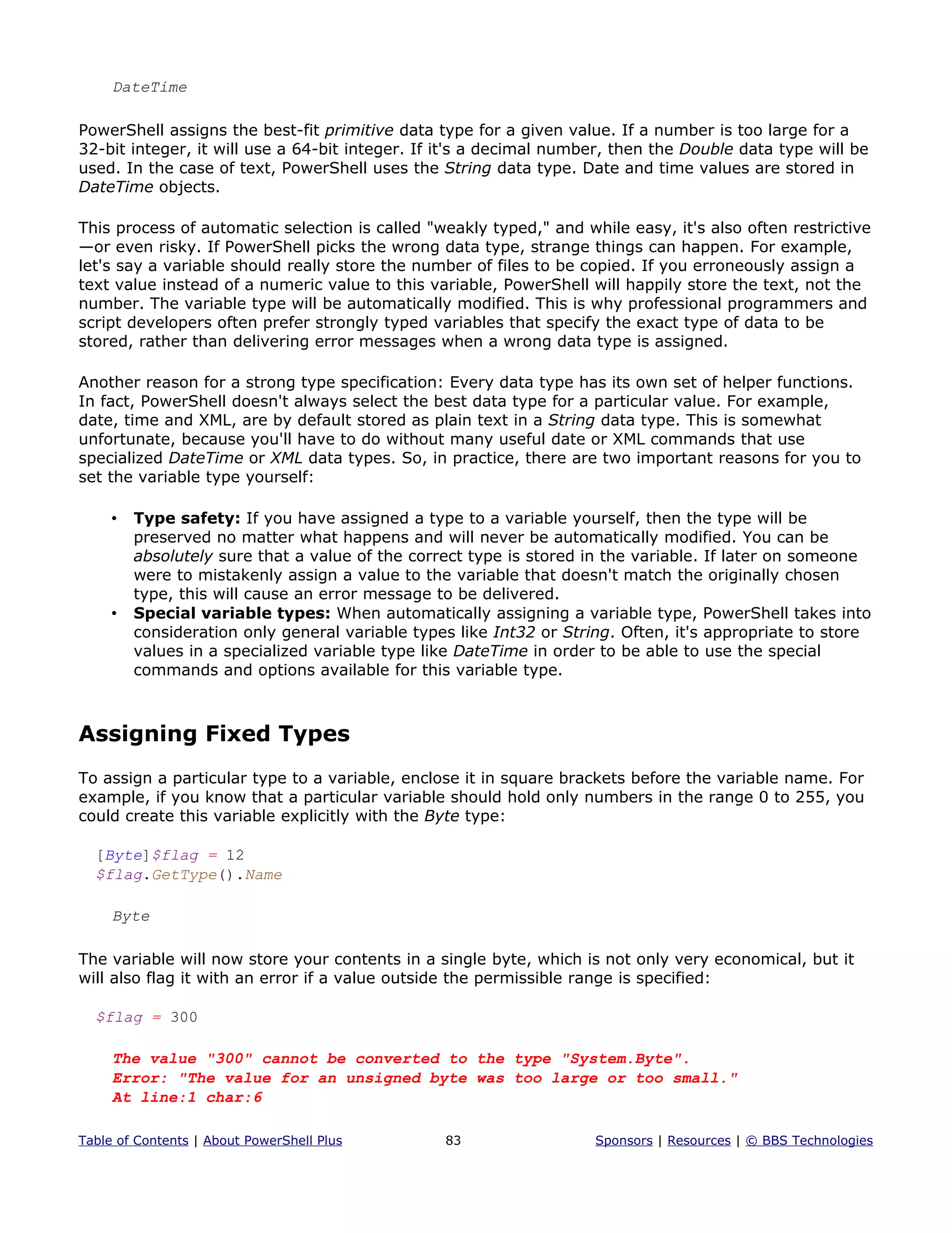 DateTime
PowerShell assigns the best-fit primitive data type for a given value. If a number is too large for a
32-bit integer, it will use a 64-bit integer. If it's a decimal number, then the Double data type will be
used. In the case of text, PowerShell uses the String data type. Date and time values are stored in
DateTime objects.
This process of automatic selection is called "weakly typed," and while easy, it's also often restrictive
—or even risky. If PowerShell picks the wrong data type, strange things can happen. For example,
let's say a variable should really store the number of files to be copied. If you erroneously assign a
text value instead of a numeric value to this variable, PowerShell will happily store the text, not the
number. The variable type will be automatically modified. This is why professional programmers and
script developers often prefer strongly typed variables that specify the exact type of data to be
stored, rather than delivering error messages when a wrong data type is assigned.
Another reason for a strong type specification: Every data type has its own set of helper functions.
In fact, PowerShell doesn't always select the best data type for a particular value. For example,
date, time and XML, are by default stored as plain text in a String data type. This is somewhat
unfortunate, because you'll have to do without many useful date or XML commands that use
specialized DateTime or XML data types. So, in practice, there are two important reasons for you to
set the variable type yourself:
• Type safety: If you have assigned a type to a variable yourself, then the type will be
preserved no matter what happens and will never be automatically modified. You can be
absolutely sure that a value of the correct type is stored in the variable. If later on someone
were to mistakenly assign a value to the variable that doesn't match the originally chosen
type, this will cause an error message to be delivered.
• Special variable types: When automatically assigning a variable type, PowerShell takes into
consideration only general variable types like Int32 or String. Often, it's appropriate to store
values in a specialized variable type like DateTime in order to be able to use the special
commands and options available for this variable type.
Assigning Fixed Types
To assign a particular type to a variable, enclose it in square brackets before the variable name. For
example, if you know that a particular variable should hold only numbers in the range 0 to 255, you
could create this variable explicitly with the Byte type:
[Byte]$flag = 12
$flag.GetType().Name
Byte
The variable will now store your contents in a single byte, which is not only very economical, but it
will also flag it with an error if a value outside the permissible range is specified:
$flag = 300
The value "300" cannot be converted to the type "System.Byte".
Error: "The value for an unsigned byte was too large or too small."
At line:1 char:6
Table of Contents | About PowerShell Plus 83 Sponsors | Resources | © BBS Technologies
 