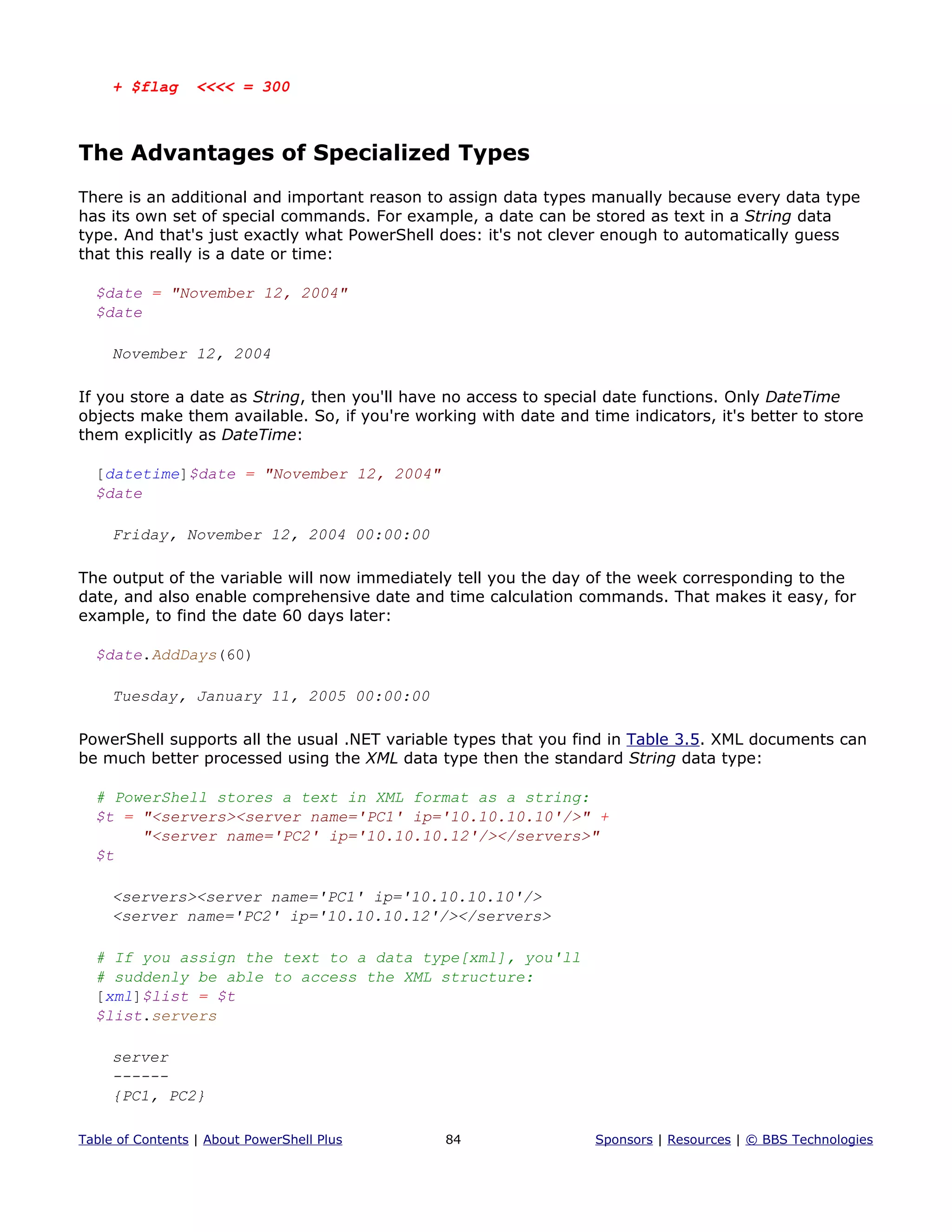 + $flag <<<< = 300
The Advantages of Specialized Types
There is an additional and important reason to assign data types manually because every data type
has its own set of special commands. For example, a date can be stored as text in a String data
type. And that's just exactly what PowerShell does: it's not clever enough to automatically guess
that this really is a date or time:
$date = "November 12, 2004"
$date
November 12, 2004
If you store a date as String, then you'll have no access to special date functions. Only DateTime
objects make them available. So, if you're working with date and time indicators, it's better to store
them explicitly as DateTime:
[datetime]$date = "November 12, 2004"
$date
Friday, November 12, 2004 00:00:00
The output of the variable will now immediately tell you the day of the week corresponding to the
date, and also enable comprehensive date and time calculation commands. That makes it easy, for
example, to find the date 60 days later:
$date.AddDays(60)
Tuesday, January 11, 2005 00:00:00
PowerShell supports all the usual .NET variable types that you find in Table 3.5. XML documents can
be much better processed using the XML data type then the standard String data type:
# PowerShell stores a text in XML format as a string:
$t = "<servers><server name='PC1' ip='10.10.10.10'/>" +
"<server name='PC2' ip='10.10.10.12'/></servers>"
$t
<servers><server name='PC1' ip='10.10.10.10'/>
<server name='PC2' ip='10.10.10.12'/></servers>
# If you assign the text to a data type[xml], you'll
# suddenly be able to access the XML structure:
[xml]$list = $t
$list.servers
server
------
{PC1, PC2}
Table of Contents | About PowerShell Plus 84 Sponsors | Resources | © BBS Technologies
 