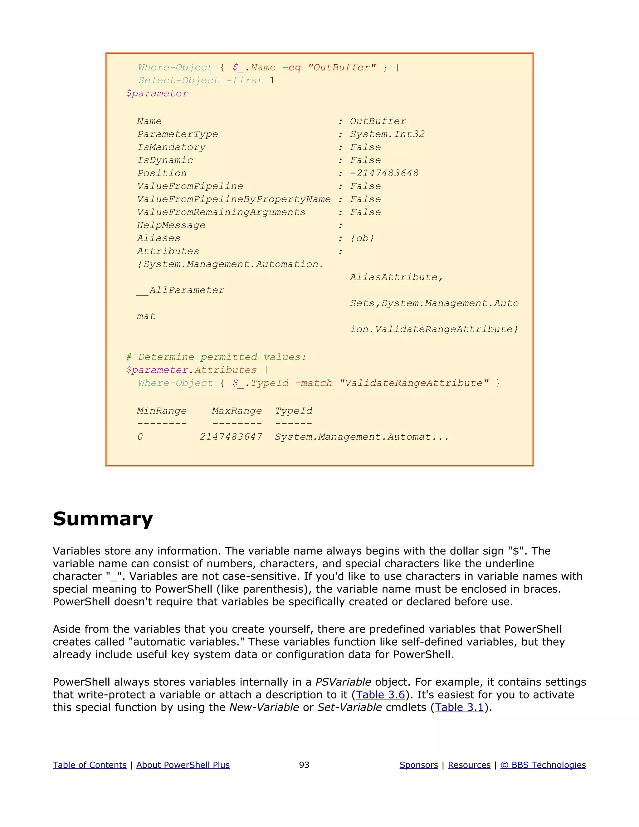 Where-Object { $_.Name -eq "OutBuffer" } |
Select-Object -first 1
$parameter
Name : OutBuffer
ParameterType : System.Int32
IsMandatory : False
IsDynamic : False
Position : -2147483648
ValueFromPipeline : False
ValueFromPipelineByPropertyName : False
ValueFromRemainingArguments : False
HelpMessage :
Aliases : {ob}
Attributes :
{System.Management.Automation.
AliasAttribute,
__AllParameter
Sets,System.Management.Auto
mat
ion.ValidateRangeAttribute}
# Determine permitted values:
$parameter.Attributes |
Where-Object { $_.TypeId -match "ValidateRangeAttribute" }
MinRange MaxRange TypeId
-------- -------- ------
0 2147483647 System.Management.Automat...
Summary
Variables store any information. The variable name always begins with the dollar sign "$". The
variable name can consist of numbers, characters, and special characters like the underline
character "_". Variables are not case-sensitive. If you'd like to use characters in variable names with
special meaning to PowerShell (like parenthesis), the variable name must be enclosed in braces.
PowerShell doesn't require that variables be specifically created or declared before use.
Aside from the variables that you create yourself, there are predefined variables that PowerShell
creates called "automatic variables." These variables function like self-defined variables, but they
already include useful key system data or configuration data for PowerShell.
PowerShell always stores variables internally in a PSVariable object. For example, it contains settings
that write-protect a variable or attach a description to it (Table 3.6). It's easiest for you to activate
this special function by using the New-Variable or Set-Variable cmdlets (Table 3.1).
Table of Contents | About PowerShell Plus 93 Sponsors | Resources | © BBS Technologies
 