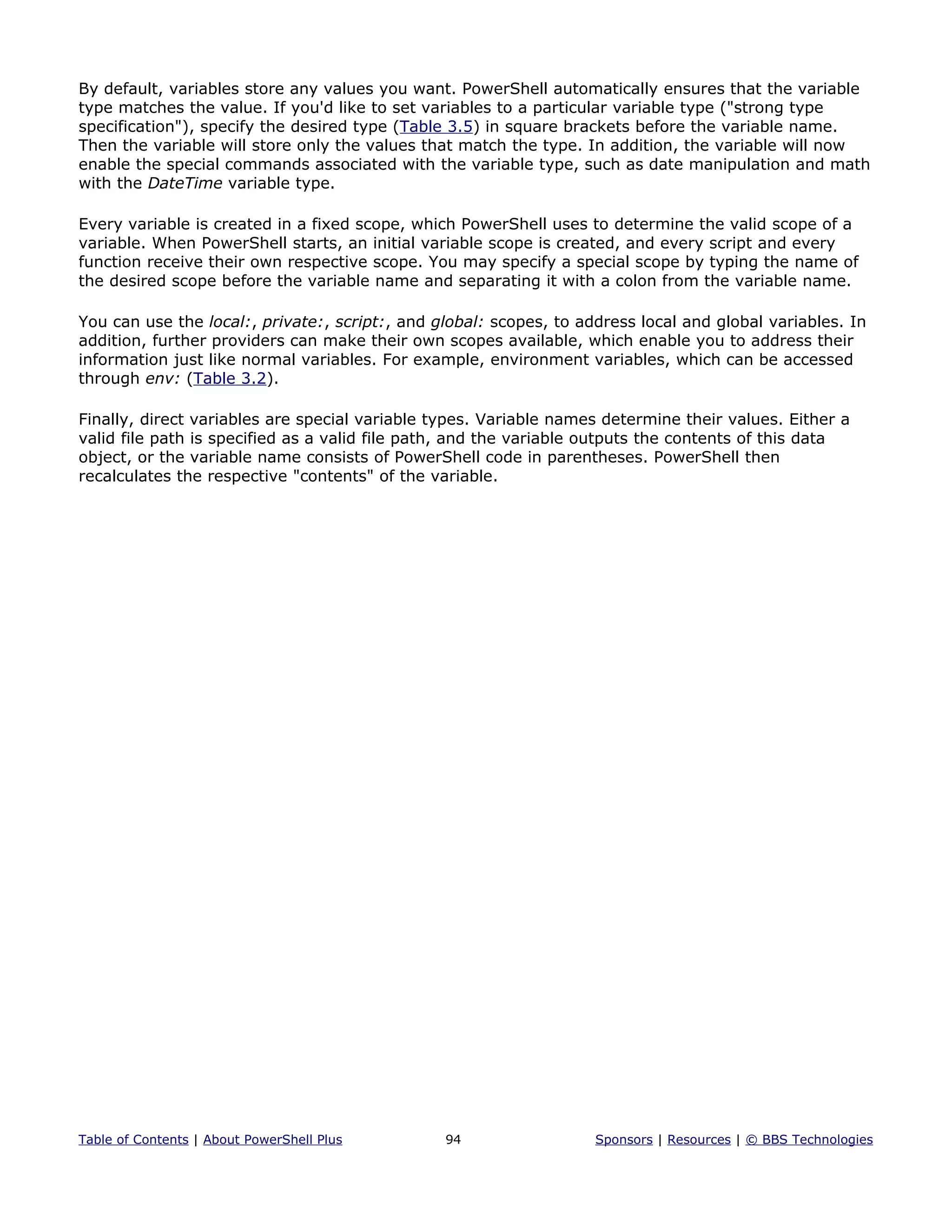By default, variables store any values you want. PowerShell automatically ensures that the variable
type matches the value. If you'd like to set variables to a particular variable type ("strong type
specification"), specify the desired type (Table 3.5) in square brackets before the variable name.
Then the variable will store only the values that match the type. In addition, the variable will now
enable the special commands associated with the variable type, such as date manipulation and math
with the DateTime variable type.
Every variable is created in a fixed scope, which PowerShell uses to determine the valid scope of a
variable. When PowerShell starts, an initial variable scope is created, and every script and every
function receive their own respective scope. You may specify a special scope by typing the name of
the desired scope before the variable name and separating it with a colon from the variable name.
You can use the local:, private:, script:, and global: scopes, to address local and global variables. In
addition, further providers can make their own scopes available, which enable you to address their
information just like normal variables. For example, environment variables, which can be accessed
through env: (Table 3.2).
Finally, direct variables are special variable types. Variable names determine their values. Either a
valid file path is specified as a valid file path, and the variable outputs the contents of this data
object, or the variable name consists of PowerShell code in parentheses. PowerShell then
recalculates the respective "contents" of the variable.
Table of Contents | About PowerShell Plus 94 Sponsors | Resources | © BBS Technologies
 