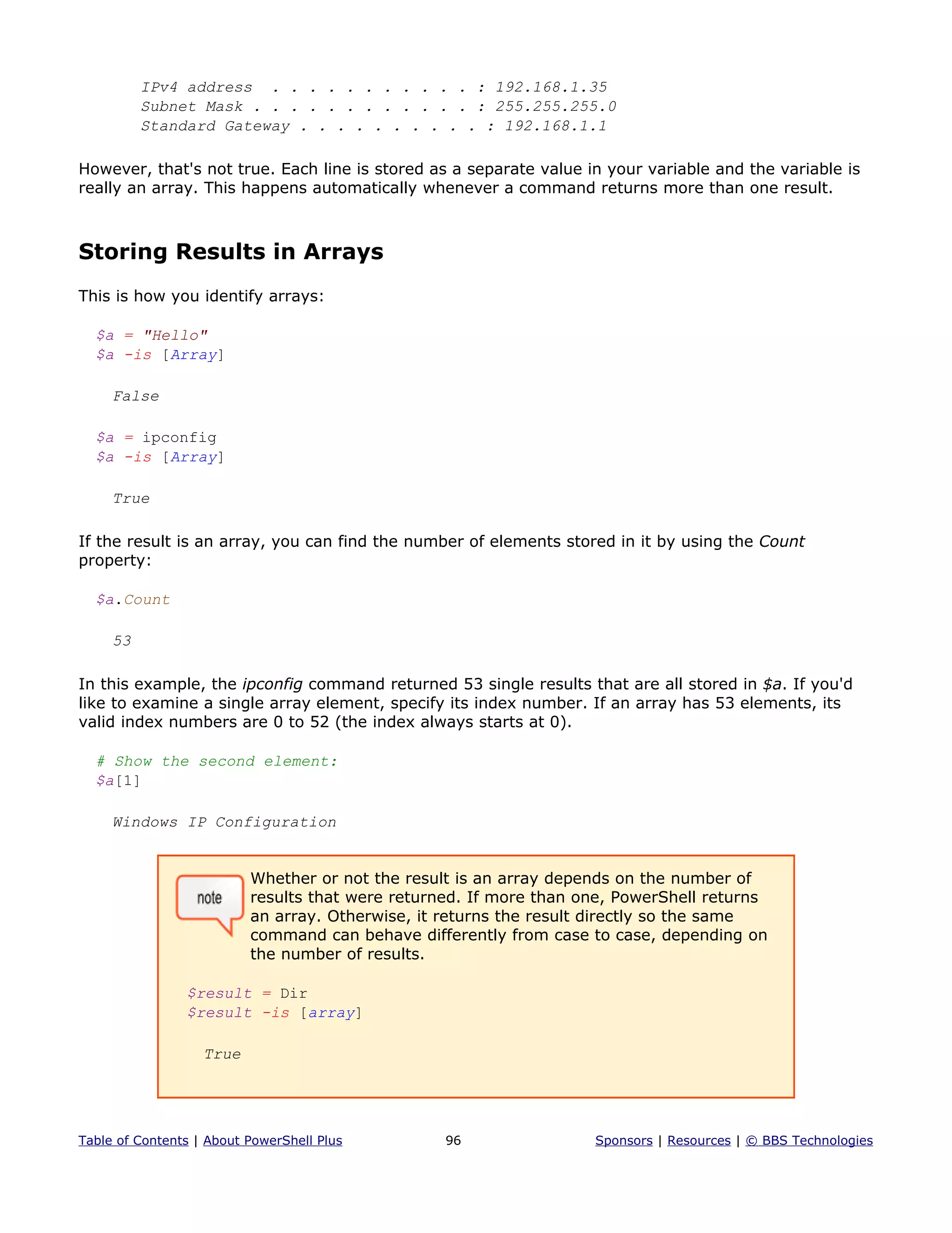 IPv4 address . . . . . . . . . . . : 192.168.1.35
Subnet Mask . . . . . . . . . . . . : 255.255.255.0
Standard Gateway . . . . . . . . . . : 192.168.1.1
However, that's not true. Each line is stored as a separate value in your variable and the variable is
really an array. This happens automatically whenever a command returns more than one result.
Storing Results in Arrays
This is how you identify arrays:
$a = "Hello"
$a -is [Array]
False
$a = ipconfig
$a -is [Array]
True
If the result is an array, you can find the number of elements stored in it by using the Count
property:
$a.Count
53
In this example, the ipconfig command returned 53 single results that are all stored in $a. If you'd
like to examine a single array element, specify its index number. If an array has 53 elements, its
valid index numbers are 0 to 52 (the index always starts at 0).
# Show the second element:
$a[1]
Windows IP Configuration
Whether or not the result is an array depends on the number of
results that were returned. If more than one, PowerShell returns
an array. Otherwise, it returns the result directly so the same
command can behave differently from case to case, depending on
the number of results.
$result = Dir
$result -is [array]
True
Table of Contents | About PowerShell Plus 96 Sponsors | Resources | © BBS Technologies
 
