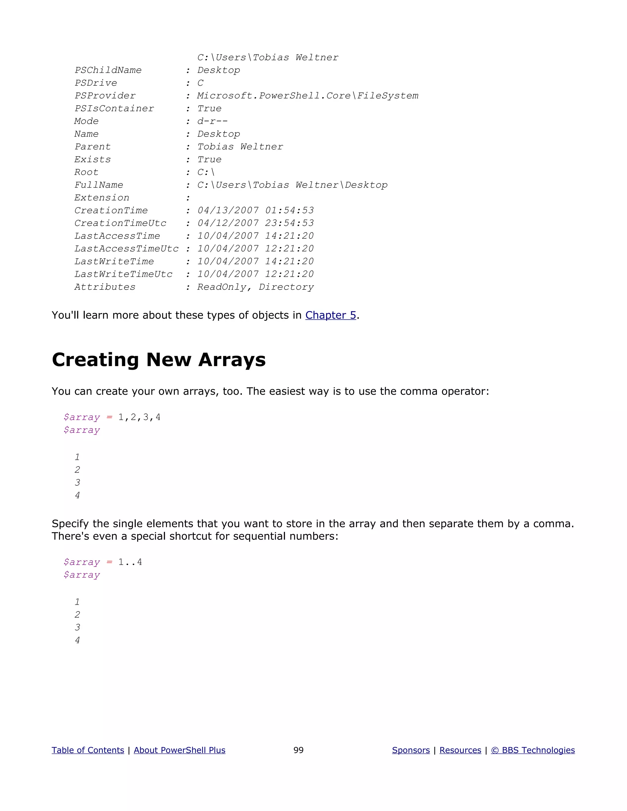 C:UsersTobias Weltner
PSChildName : Desktop
PSDrive : C
PSProvider : Microsoft.PowerShell.CoreFileSystem
PSIsContainer : True
Mode : d-r--
Name : Desktop
Parent : Tobias Weltner
Exists : True
Root : C:
FullName : C:UsersTobias WeltnerDesktop
Extension :
CreationTime : 04/13/2007 01:54:53
CreationTimeUtc : 04/12/2007 23:54:53
LastAccessTime : 10/04/2007 14:21:20
LastAccessTimeUtc : 10/04/2007 12:21:20
LastWriteTime : 10/04/2007 14:21:20
LastWriteTimeUtc : 10/04/2007 12:21:20
Attributes : ReadOnly, Directory
You'll learn more about these types of objects in Chapter 5.
Creating New Arrays
You can create your own arrays, too. The easiest way is to use the comma operator:
$array = 1,2,3,4
$array
1
2
3
4
Specify the single elements that you want to store in the array and then separate them by a comma.
There's even a special shortcut for sequential numbers:
$array = 1..4
$array
1
2
3
4
Table of Contents | About PowerShell Plus 99 Sponsors | Resources | © BBS Technologies
 