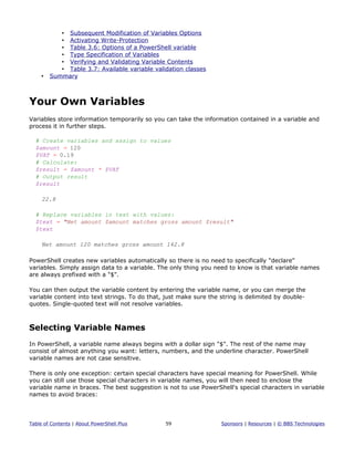 • Subsequent Modification of Variables Options
• Activating Write-Protection
• Table 3.6: Options of a PowerShell variable
• Type Specification of Variables
• Verifying and Validating Variable Contents
• Table 3.7: Available variable validation classes
• Summary
Your Own Variables
Variables store information temporarily so you can take the information contained in a variable and
process it in further steps.
# Create variables and assign to values
$amount = 120
$VAT = 0.19
# Calculate:
$result = $amount * $VAT
# Output result
$result
22.8
# Replace variables in text with values:
$text = "Net amount $amount matches gross amount $result"
$text
Net amount 120 matches gross amount 142.8
PowerShell creates new variables automatically so there is no need to specifically "declare"
variables. Simply assign data to a variable. The only thing you need to know is that variable names
are always prefixed with a "$".
You can then output the variable content by entering the variable name, or you can merge the
variable content into text strings. To do that, just make sure the string is delimited by double-
quotes. Single-quoted text will not resolve variables.
Selecting Variable Names
In PowerShell, a variable name always begins with a dollar sign "$". The rest of the name may
consist of almost anything you want: letters, numbers, and the underline character. PowerShell
variable names are not case sensitive.
There is only one exception: certain special characters have special meaning for PowerShell. While
you can still use those special characters in variable names, you will then need to enclose the
variable name in braces. The best suggestion is not to use PowerShell's special characters in variable
names to avoid braces:
Table of Contents | About PowerShell Plus 59 Sponsors | Resources | © BBS Technologies
 