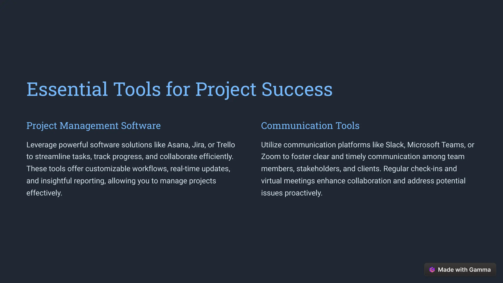 Essential Tools for Project Success
Project Management Software
Leverage powerful software solutions like Asana, Jira, or Trello
to streamline tasks, track progress, and collaborate efficiently.
These tools offer customizable workflows, real-time updates,
and insightful reporting, allowing you to manage projects
effectively.
Communication Tools
Utilize communication platforms like Slack, Microsoft Teams, or
Zoom to foster clear and timely communication among team
members, stakeholders, and clients. Regular check-ins and
virtual meetings enhance collaboration and address potential
issues proactively.
 