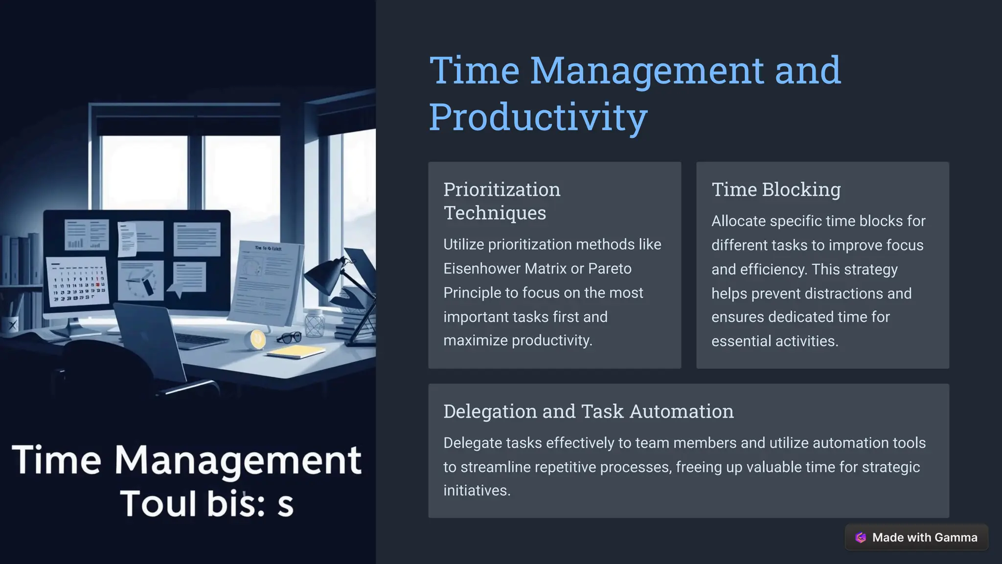 Time Management and
Productivity
Prioritization
Techniques
Utilize prioritization methods like
Eisenhower Matrix or Pareto
Principle to focus on the most
important tasks first and
maximize productivity.
Time Blocking
Allocate specific time blocks for
different tasks to improve focus
and efficiency. This strategy
helps prevent distractions and
ensures dedicated time for
essential activities.
Delegation and Task Automation
Delegate tasks effectively to team members and utilize automation tools
to streamline repetitive processes, freeing up valuable time for strategic
initiatives.
 