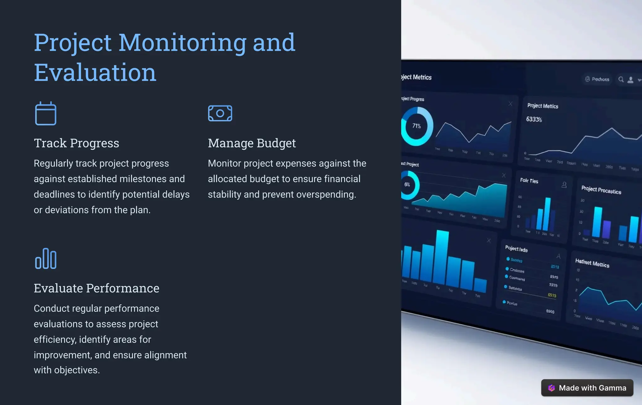 Project Monitoring and
Evaluation
Track Progress
Regularly track project progress
against established milestones and
deadlines to identify potential delays
or deviations from the plan.
Manage Budget
Monitor project expenses against the
allocated budget to ensure financial
stability and prevent overspending.
Evaluate Performance
Conduct regular performance
evaluations to assess project
efficiency, identify areas for
improvement, and ensure alignment
with objectives.
 