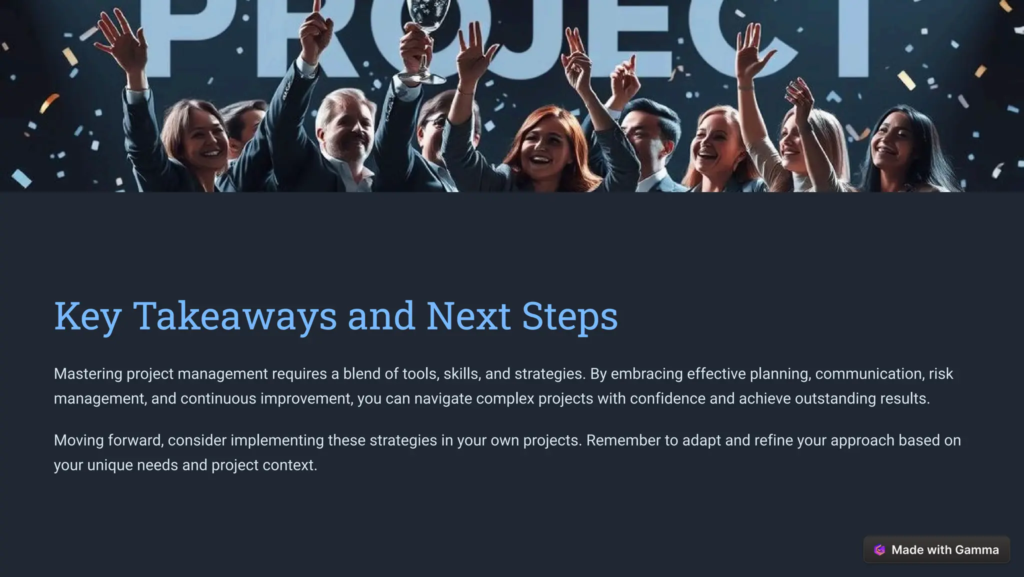 Key Takeaways and Next Steps
Mastering project management requires a blend of tools, skills, and strategies. By embracing effective planning, communication, risk
management, and continuous improvement, you can navigate complex projects with confidence and achieve outstanding results.
Moving forward, consider implementing these strategies in your own projects. Remember to adapt and refine your approach based on
your unique needs and project context.
 