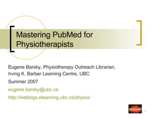 Mastering PubMed for Physiotherapists Eugene Barsky, Physiotherapy Outreach Librarian, Irving K. Barber Learning Centre, UBC  Summer 2007  [email_address] http:// weblogs.elearning.ubc.ca/physio /   