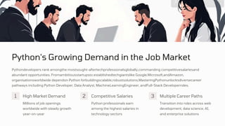 Python's Growing Demand in the Job Market
Millions of job openings
worldwide with steady growth
year-on-year
Python professionals earn
among the highest salaries in
technology sectors
Pythondevelopers rank amongthe mostsought-aftertechprofessionalsglobally,commanding competitivesalariesand
abundant opportunities. Fromambitiousstartupsto establishedtechgiantslike Google,Microsoft,andAmazon,
organisationsworldwide dependon Python forbuildingscalable,robustsolutions.MasteringPythonunlocksdiversecareer
pathways including Python Developer, Data Analyst, MachineLearningEngineer, andFull-Stack Developerroles.
Transition into roles across web
development, data science, AI,
and enterprise solutions
1 2 3
High Market Demand Competitive Salaries Multiple Career Paths
 