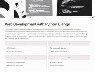 Web Development with Python Django
Direct traffic efficiently
Manage data effectively Secure user systems
Create responsive interfaces
Django,Python's premierweb framework,empowersyouto build dynamic, production-readywebapplications with
remarkable speedandreliability.Master URLroutingtodirect user requests elegantly,craftresponsivetemplates that deliver
exceptional user experiences, integrate databasesseamlessly,and implementrobustuserauthentication systems. Through
engaging hands-on projects4from feature-rich e-commerce platformsto contentmanagementsystems and job portals4
you'll develop real-world expertise.
3
1 2
4
URL Routing
Database Integration Authentication
Templates & Views
 