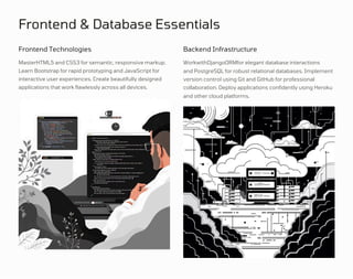 Frontend & Database Essentials
Frontend Technologies Backend Infrastructure
MasterHTML5 and CSS3 for semantic, responsive markup.
Learn Bootstrap for rapid prototyping and JavaScript for
interactive user experiences. Create beautifully designed
applications that work flawlessly across all devices.
WorkwithDjangoORMfor elegant database interactions
and PostgreSQL for robust relational databases. Implement
version control using Git and GitHub for professional
collaboration. Deploy applications confidently using Heroku
and other cloud platforms.
 
