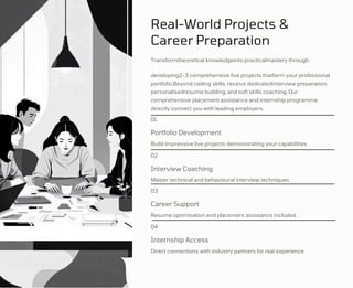 Real-World Projects &
Career Preparation
Transformtheoretical knowledgeinto practicalmastery through
developing2-3 comprehensive live projects thatform your professional
portfolio.Beyond coding skills, receive dedicatedinterview preparation,
personalisedresume building, and soft skills coaching. Our
comprehensive placement assistance and internship programme
directly connect you with leading employers.
01
Portfolio Development
Build impressive live projects demonstrating your capabilities
02
Interview Coaching
Master technical and behavioural interview techniques
03
Career Support
Resume optimisation and placement assistance included
04
Internship Access
Direct connections with industry partners for real experience
 