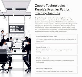 Zoople Technologies:
Kerala's Premier Python
Training Institute
Real-world industry experience delivering practical, relevant
training
Hundreds of successful graduates now thriving in tech careers
Ongoing placement assistance and career guidance throughout
your journey
3-4 months covering full-stack development from fundamentals to
deployment
Zoople Technologies standsasKerala'sleading Python training
destination,offering comprehensive 3-4month Python DjangoFull-
Stack Development programmes in Kochi.Our experienced trainers
bring genuine industry expertise, delivering practical knowledgeearned
through years of professional development. With proven placement
success stories, state-of-the-art laboratories, lifetime career support,
and a nurturing learning environment, Zoople Technologies transforms
aspiring developers into industry-ready professionals.
Lifetime Support
ExpertInstructors
Proven Track Record
Comprehensive Curriculum
 