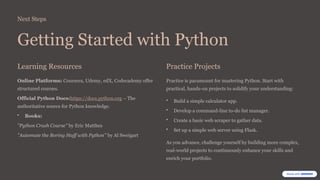 Next Steps
Getting Started with Python
Learning Resources
Online Platforms: Coursera, Udemy, edX, Codecademy offer
structured courses.
Official Python Docs:https://docs.python.org – The
authoritative source for Python knowledge.
• Books:
"Python Crash Course" by Eric Matthes
"Automate the Boring Stuff with Python" by Al Sweigart
Practice Projects
Practice is paramount for mastering Python. Start with
practical, hands-on projects to solidify your understanding:
• Build a simple calculator app.
• Develop a command-line to-do list manager.
• Create a basic web scraper to gather data.
• Set up a simple web server using Flask.
As you advance, challenge yourself by building more complex,
real-world projects to continuously enhance your skills and
enrich your portfolio.
 