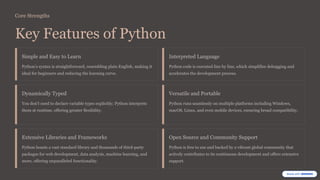 Core Strengths
Key Features of Python
Simple and Easy to Learn
Python’s syntax is straightforward, resembling plain English, making it
ideal for beginners and reducing the learning curve.
Interpreted Language
Python code is executed line by line, which simplifies debugging and
accelerates the development process.
Dynamically Typed
You don’t need to declare variable types explicitly; Python interprets
them at runtime, offering greater flexibility.
Versatile and Portable
Python runs seamlessly on multiple platforms including Windows,
macOS, Linux, and even mobile devices, ensuring broad compatibility.
Extensive Libraries and Frameworks
Python boasts a vast standard library and thousands of third-party
packages for web development, data analysis, machine learning, and
more, offering unparalleled functionality.
Open Source and Community Support
Python is free to use and backed by a vibrant global community that
actively contributes to its continuous development and offers extensive
support.
 