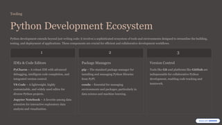 Tooling
Python Development Ecosystem
Python development extends beyond just writing code; it involves a sophisticated ecosystem of tools and environments designed to streamline the building,
testing, and deployment of applications. These components are crucial for efficient and collaborative development workflows.
1
IDEs & Code Editors
PyCharm – A robust IDE with advanced
debugging, intelligent code completion, and
integrated version control.
VS Code – A lightweight, highly
customizable, and widely used editor for
diverse Python projects.
Jupyter Notebook – A favorite among data
scientists for interactive exploratory data
analysis and visualization.
2
Package Managers
pip – The standard package manager for
installing and managing Python libraries
from PyPI.
conda – Essential for managing
environments and packages, particularly in
data science and machine learning.
3
Version Control
Tools like Git and platforms like GitHub are
indispensable for collaborative Python
development, enabling code tracking and
teamwork.
 