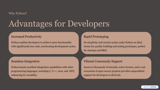 Why Python?
Advantages for Developers
Increased Productivity
Python enables developers to achieve more functionality
with significantly less code, accelerating development cycles.
Rapid Prototyping
Its simplicity and concise syntax make Python an ideal
choice for quickly building and testing prototypes, perfect
for startups and R&D.
Seamless Integration
Python boasts excellent integration capabilities with other
programming languages, including C, C++, Java, and .NET,
enhancing its versatility.
Vibrant Community Support
Access to thousands of tutorials, active forums, and a vast
ecosystem of open-source projects provides unparalleled
support for developers at all levels.
 