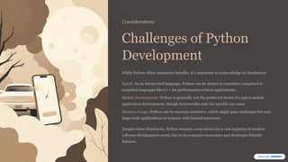 Considerations
Challenges of Python
Development
While Python offers numerous benefits, it's important to acknowledge its limitations:
Speed: As an interpreted language, Python can be slower in execution compared to
compiled languages like C++ for performance-critical applications.
Mobile Development: Python is generally not the preferred choice for native mobile
application development, though frameworks exist for specific use cases.
Memory Usage: Python can be memory-intensive, which might pose challenges for very
large-scale applications or systems with limited resources.
Despite these drawbacks, Python remains a top choice for a vast majority of modern
software development needs due to its extensive ecosystem and developer-friendly
features.
 