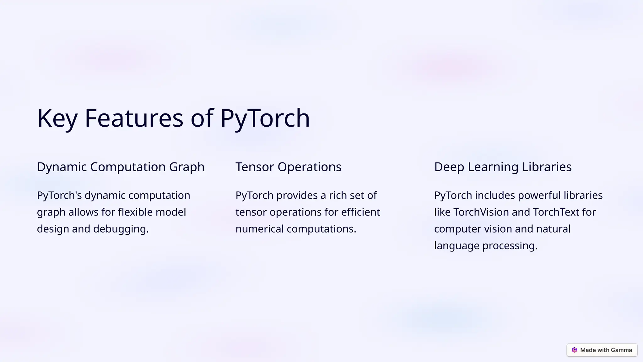 Key Features of PyTorch Dynamic Computation Graph PyTorch's dynamic computation graph allows for flexible model design and debugging. Tensor Operations PyTorch provides a rich set of tensor operations for efficient numerical computations. Deep Learning Libraries PyTorch includes powerful libraries like TorchVision and TorchText for computer vision and natural language processing. 