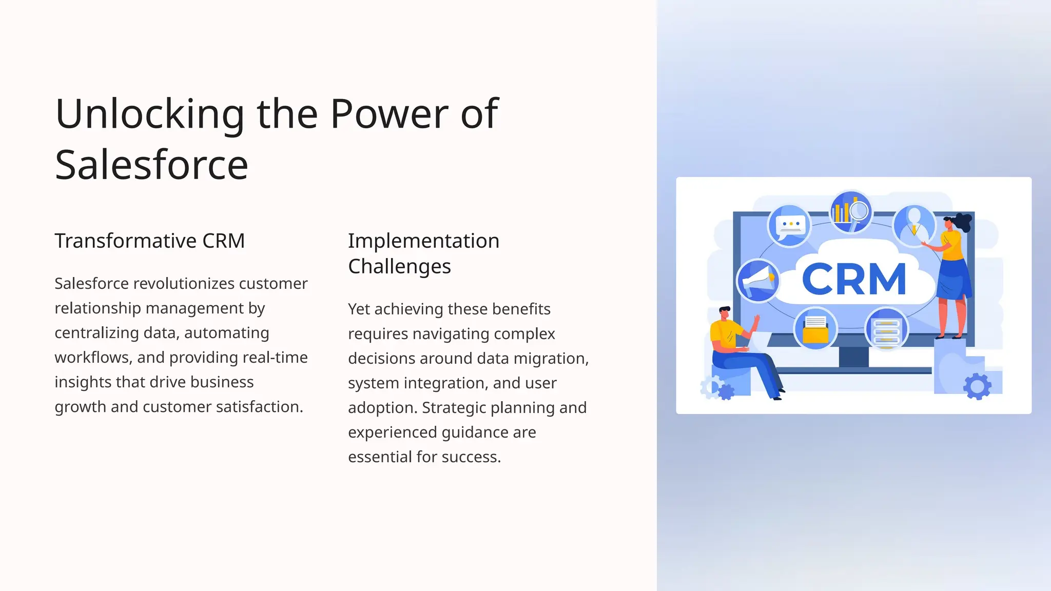 Unlocking the Power of
Salesforce
Transformative CRM
Salesforce revolutionizes customer
relationship management by
centralizing data, automating
workflows, and providing real-time
insights that drive business
growth and customer satisfaction.
Implementation
Challenges
Yet achieving these benefits
requires navigating complex
decisions around data migration,
system integration, and user
adoption. Strategic planning and
experienced guidance are
essential for success.
 