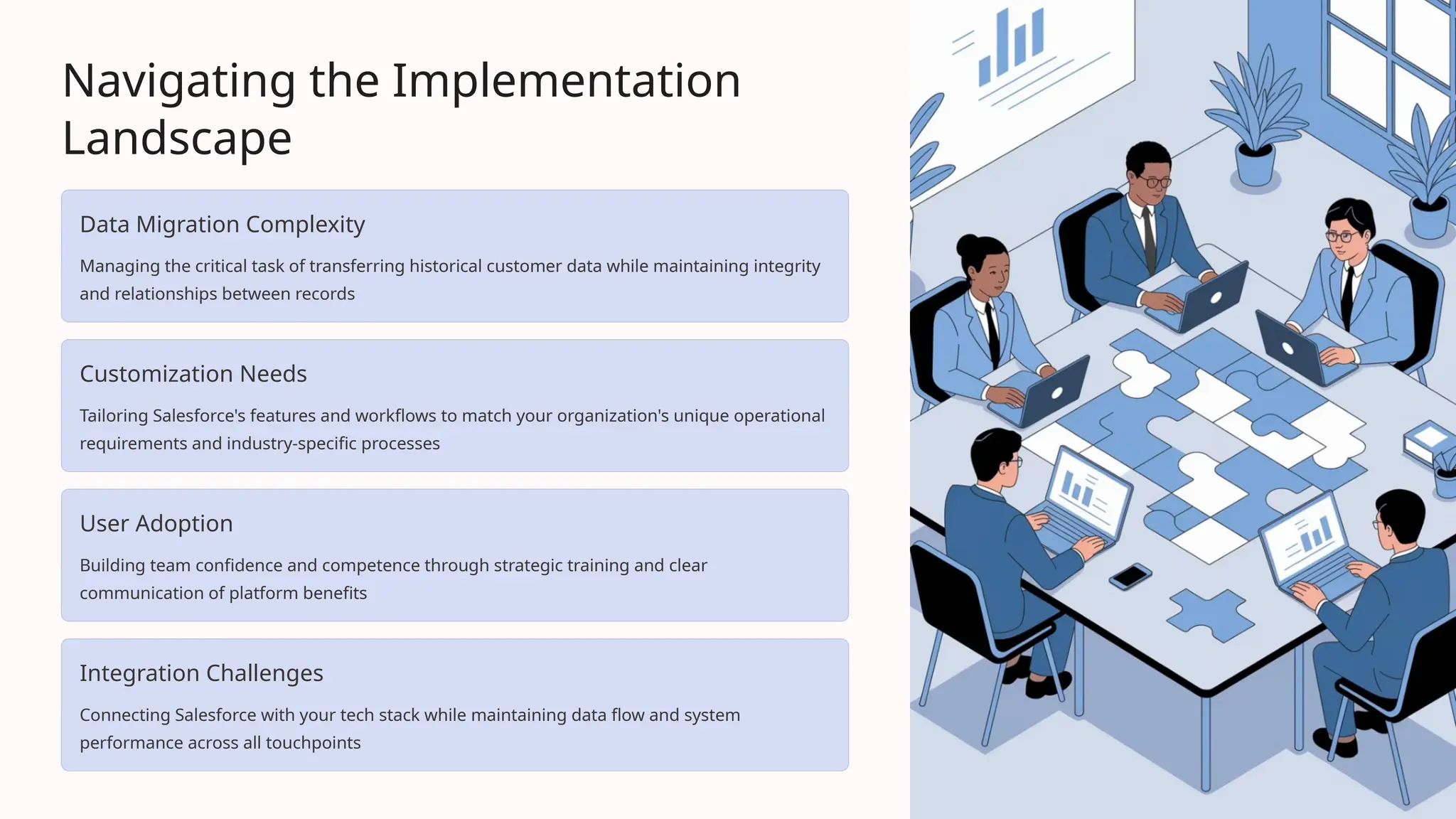 Navigating the Implementation
Landscape
Data Migration Complexity
Managing the critical task of transferring historical customer data while maintaining integrity
and relationships between records
Customization Needs
Tailoring Salesforce's features and workflows to match your organization's unique operational
requirements and industry-specific processes
User Adoption
Building team confidence and competence through strategic training and clear
communication of platform benefits
Integration Challenges
Connecting Salesforce with your tech stack while maintaining data flow and system
performance across all touchpoints
 