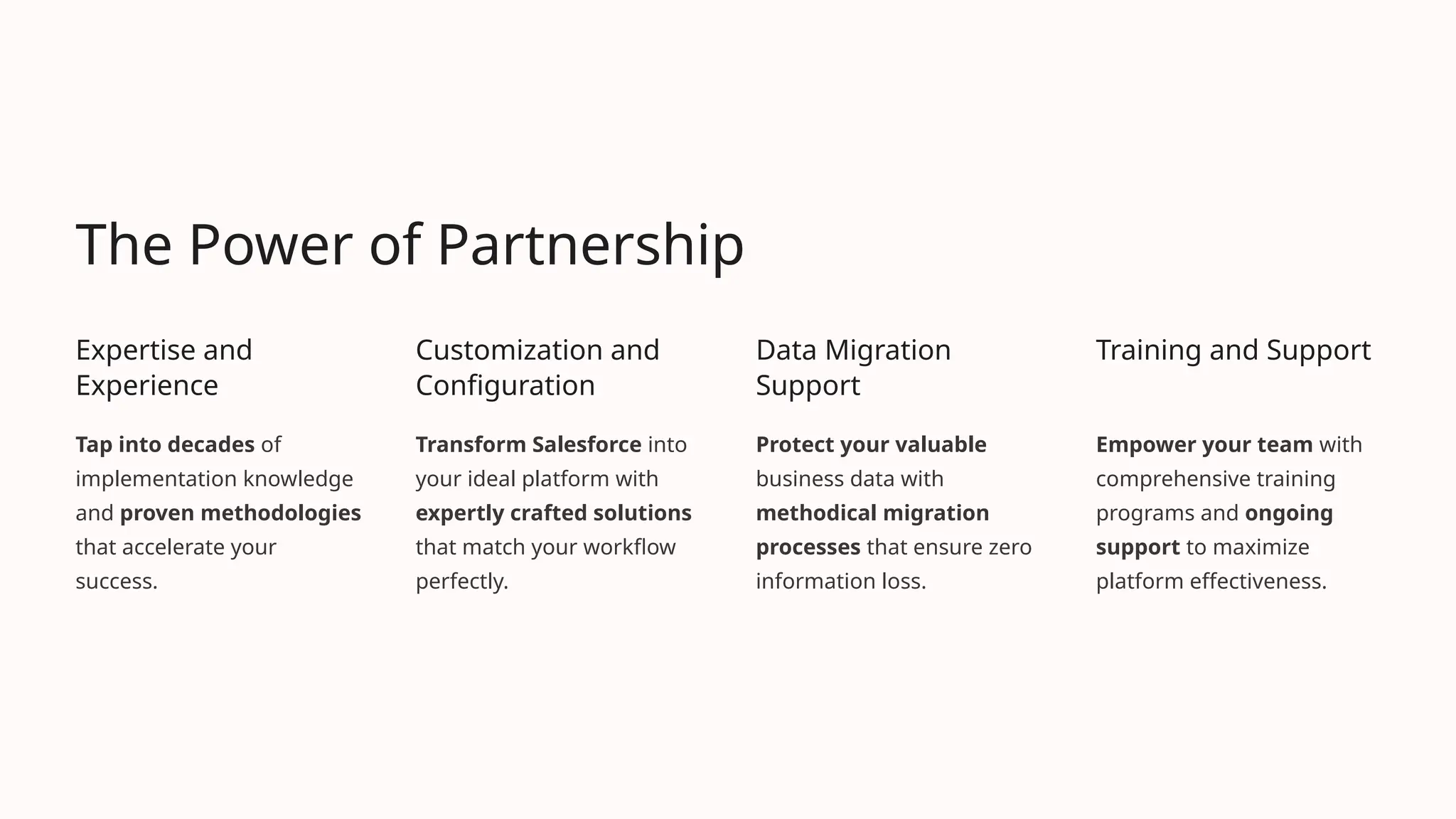The Power of Partnership
Expertise and
Experience
Tap into decades of
implementation knowledge
and proven methodologies
that accelerate your
success.
Customization and
Configuration
Transform Salesforce into
your ideal platform with
expertly crafted solutions
that match your workflow
perfectly.
Data Migration
Support
Protect your valuable
business data with
methodical migration
processes that ensure zero
information loss.
Training and Support
Empower your team with
comprehensive training
programs and ongoing
support to maximize
platform effectiveness.
 