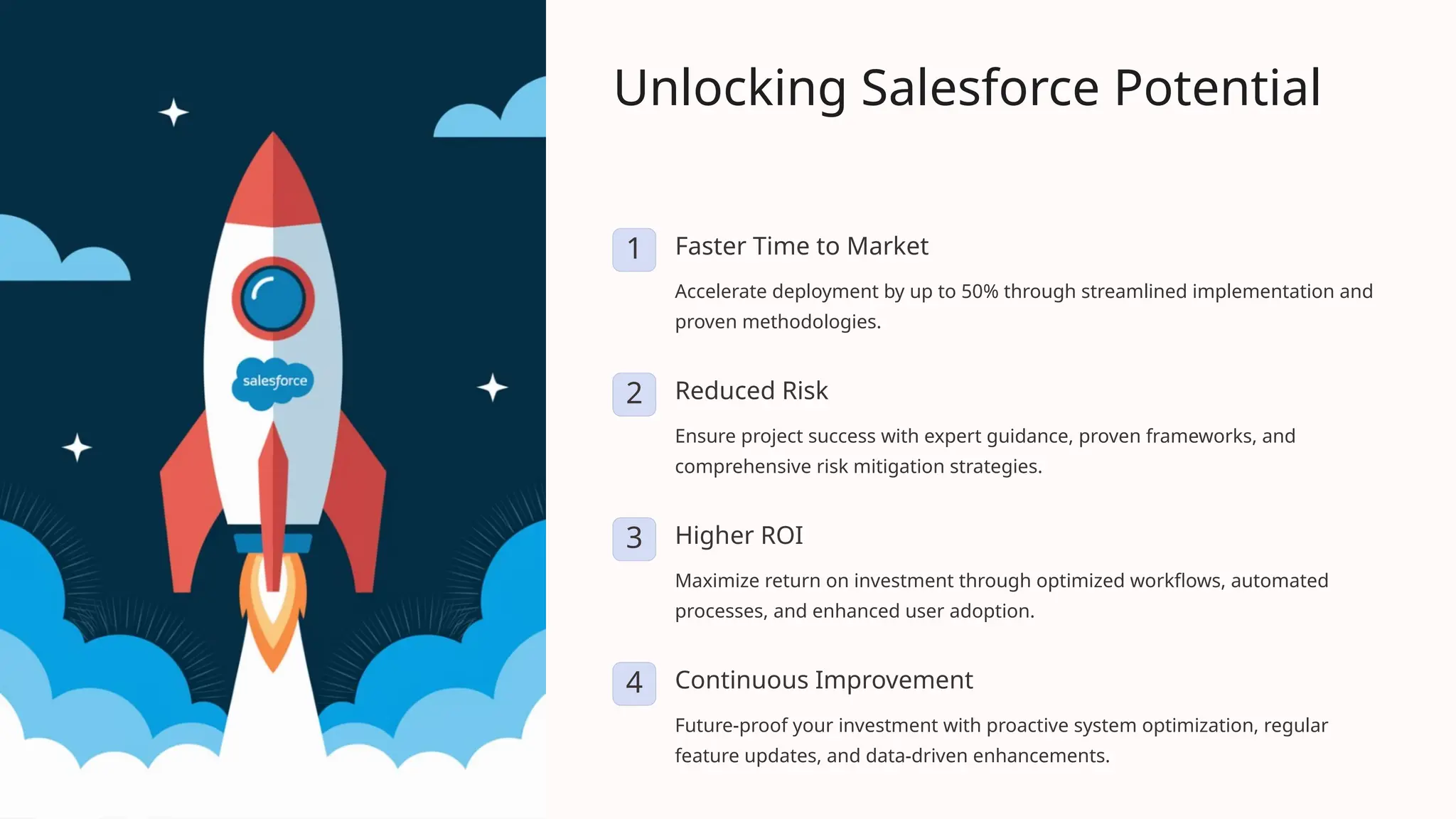 Unlocking Salesforce Potential
1 Faster Time to Market
Accelerate deployment by up to 50% through streamlined implementation and
proven methodologies.
2 Reduced Risk
Ensure project success with expert guidance, proven frameworks, and
comprehensive risk mitigation strategies.
3 Higher ROI
Maximize return on investment through optimized workflows, automated
processes, and enhanced user adoption.
4 Continuous Improvement
Future-proof your investment with proactive system optimization, regular
feature updates, and data-driven enhancements.
 