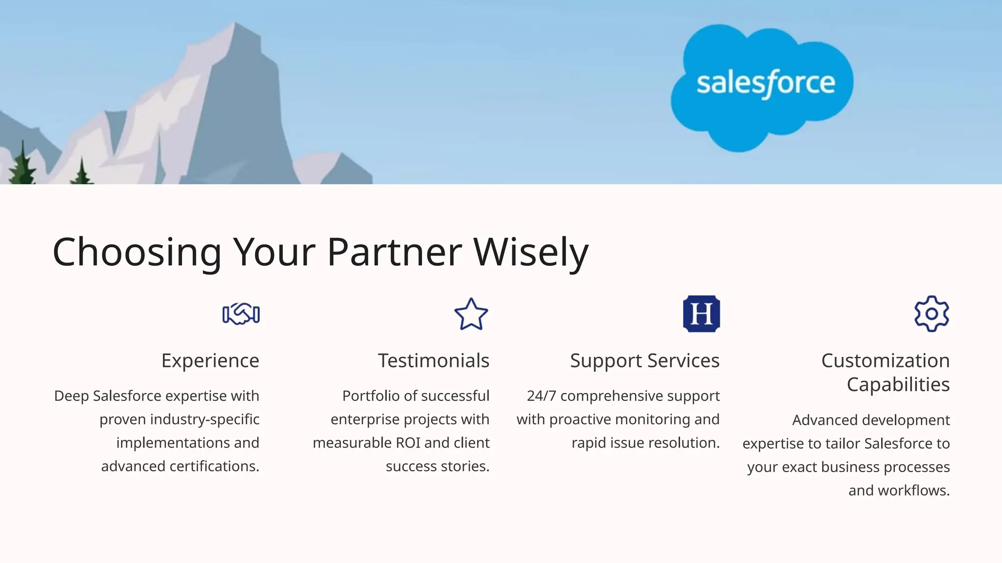 Choosing Your Partner Wisely
Experience
Deep Salesforce expertise with
proven industry-specific
implementations and
advanced certifications.
Testimonials
Portfolio of successful
enterprise projects with
measurable ROI and client
success stories.
Support Services
24/7 comprehensive support
with proactive monitoring and
rapid issue resolution.
Customization
Capabilities
Advanced development
expertise to tailor Salesforce to
your exact business processes
and workflows.
 