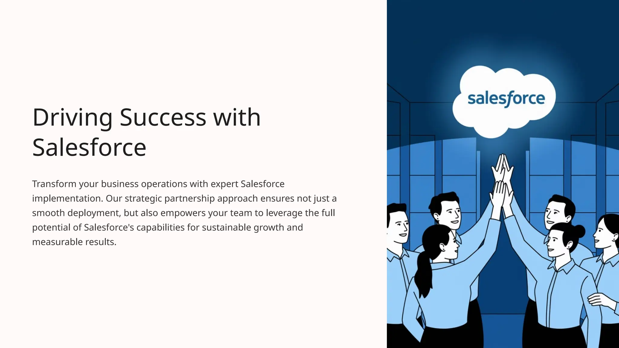 Driving Success with
Salesforce
Transform your business operations with expert Salesforce
implementation. Our strategic partnership approach ensures not just a
smooth deployment, but also empowers your team to leverage the full
potential of Salesforce's capabilities for sustainable growth and
measurable results.
 