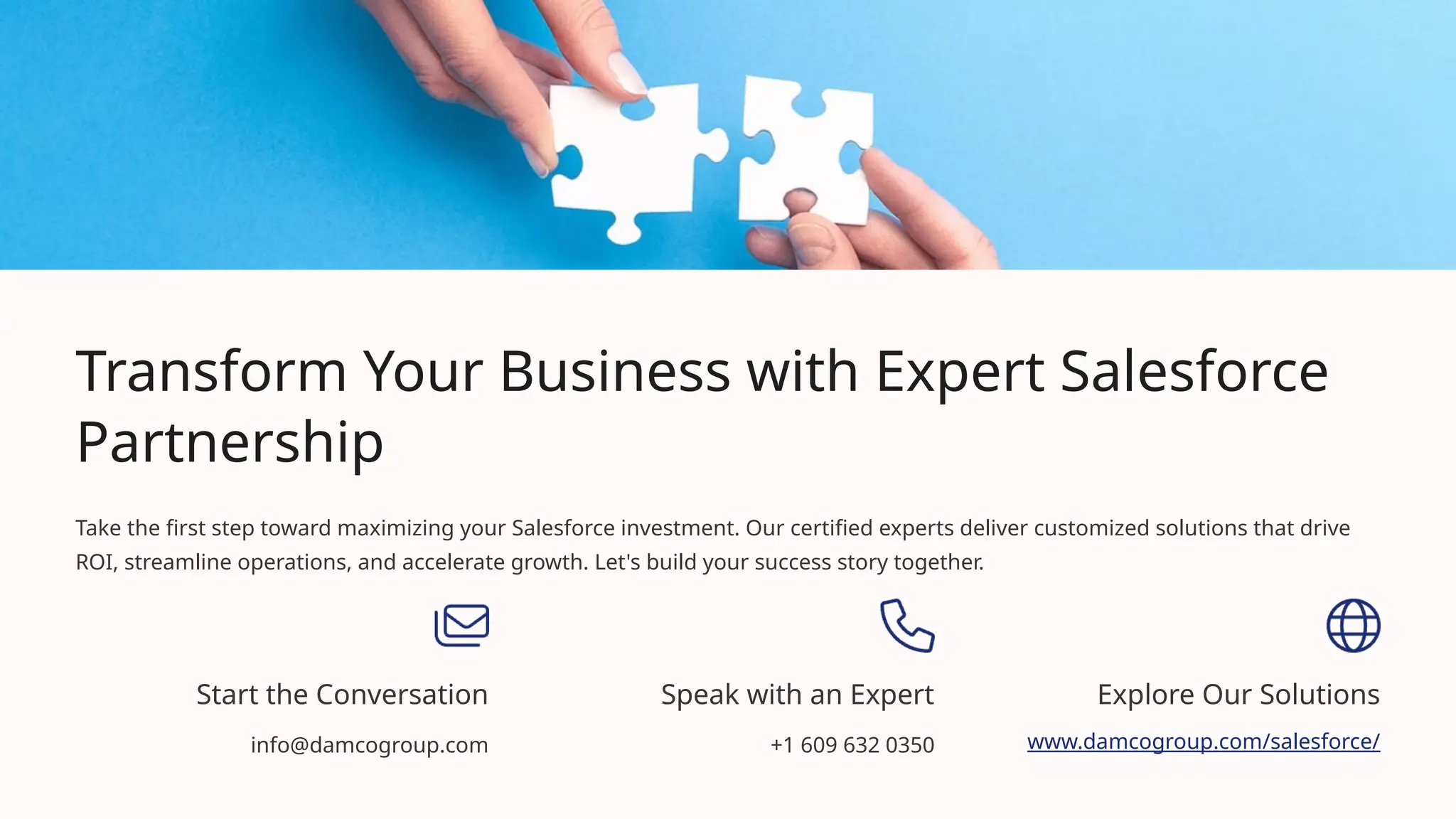 Transform Your Business with Expert Salesforce
Partnership
Take the first step toward maximizing your Salesforce investment. Our certified experts deliver customized solutions that drive
ROI, streamline operations, and accelerate growth. Let's build your success story together.
Start the Conversation
info@damcogroup.com
Speak with an Expert
+1 609 632 0350
Explore Our Solutions
www.damcogroup.com/salesforce/
 