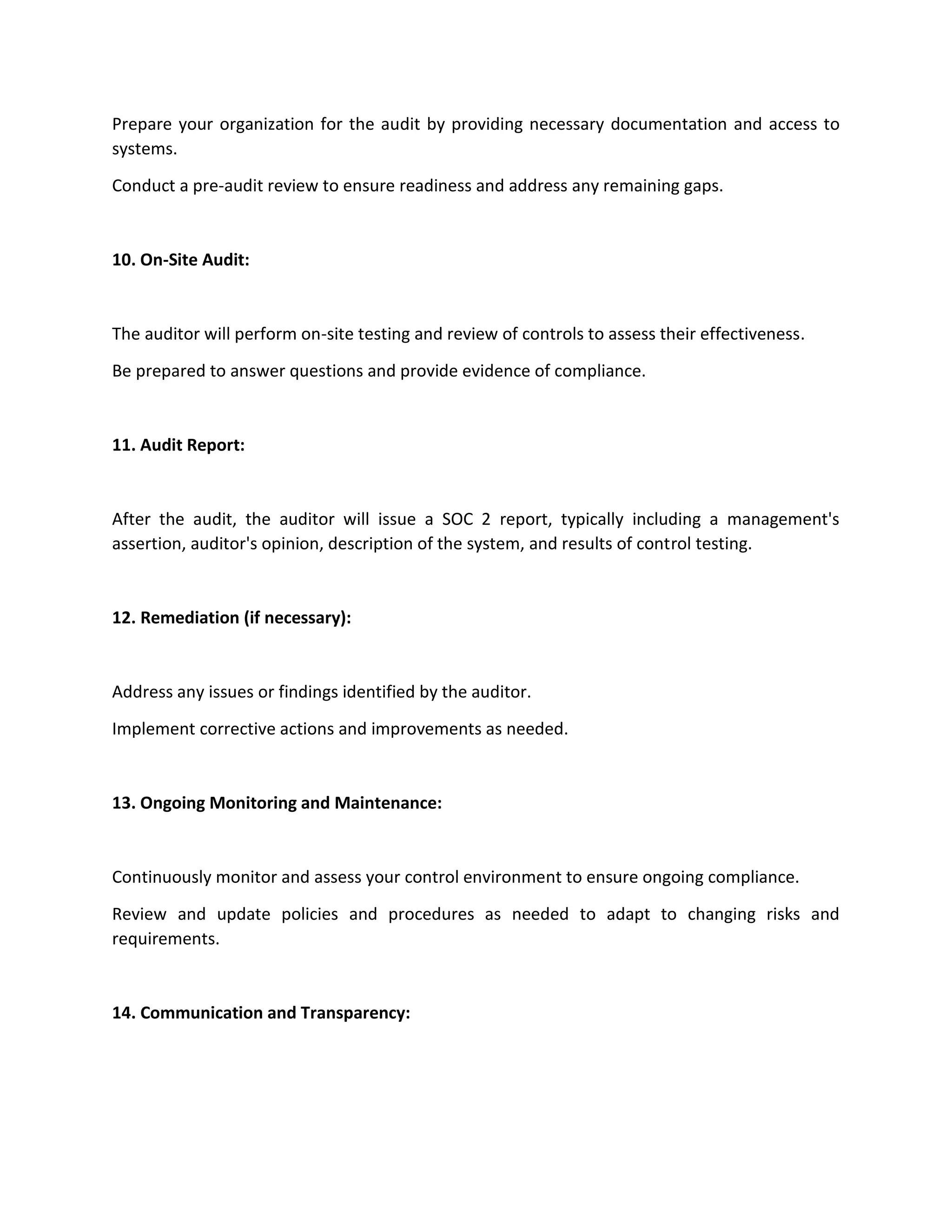 Prepare your organization for the audit by providing necessary documentation and access to
systems.
Conduct a pre-audit review to ensure readiness and address any remaining gaps.
10. On-Site Audit:
The auditor will perform on-site testing and review of controls to assess their effectiveness.
Be prepared to answer questions and provide evidence of compliance.
11. Audit Report:
After the audit, the auditor will issue a SOC 2 report, typically including a management's
assertion, auditor's opinion, description of the system, and results of control testing.
12. Remediation (if necessary):
Address any issues or findings identified by the auditor.
Implement corrective actions and improvements as needed.
13. Ongoing Monitoring and Maintenance:
Continuously monitor and assess your control environment to ensure ongoing compliance.
Review and update policies and procedures as needed to adapt to changing risks and
requirements.
14. Communication and Transparency:
 