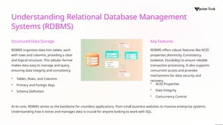 Understanding Relational Database Management
Systems (RDBMS)
Structured Data Storage
RDBMS organizes data into tables, each
with rows and columns, providing a clear
and logical structure. This tabular format
makes data easy to manage and query,
ensuring data integrity and consistency.
• Tables, Rows, and Columns
• Primary and Foreign Keys
• Schema Definition
Key Features
RDBMS offers robust features like ACID
properties (Atomicity, Consistency,
Isolation, Durability) to ensure reliable
transaction processing. It also supports
concurrent access and provides
mechanisms for data security and
recovery.
• ACID Properties
• Data Integrity
• Concurrency Control
At its core, RDBMS serves as the backbone for countless applications, from small business websites to massive enterprise systems.
Understanding how it stores and manages data is crucial for anyone looking to work with SQL.
 