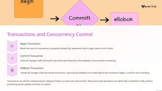 Transactions and Concurrency Control
Begin Transaction
Marks the start of a transaction, grouping multiple SQL statements into a single, atomic unit of work.
Commit Transaction
Saves all changes made during the transaction permanently to the database, ensuring data consistency.
Rollback Transaction
Undoes all changes made during the transaction, restoring the database to its state before the transaction began, crucial for error handling.
Transactions are vital for maintaining the integrity of data in a multi-user environment. They ensure that operations are either fully completed or fully undone,
preventing partial updates and data corruption.
 