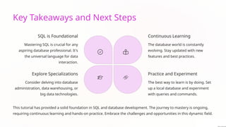 Key Takeaways and Next Steps
SQL is Foundational
Mastering SQL is crucial for any
aspiring database professional. It's
the universal language for data
interaction.
Continuous Learning
The database world is constantly
evolving. Stay updated with new
features and best practices.
Practice and Experiment
The best way to learn is by doing. Set
up a local database and experiment
with queries and commands.
Explore Specializations
Consider delving into database
administration, data warehousing, or
big data technologies.
This tutorial has provided a solid foundation in SQL and database development. The journey to mastery is ongoing,
requiring continuous learning and hands-on practice. Embrace the challenges and opportunities in this dynamic field.
 