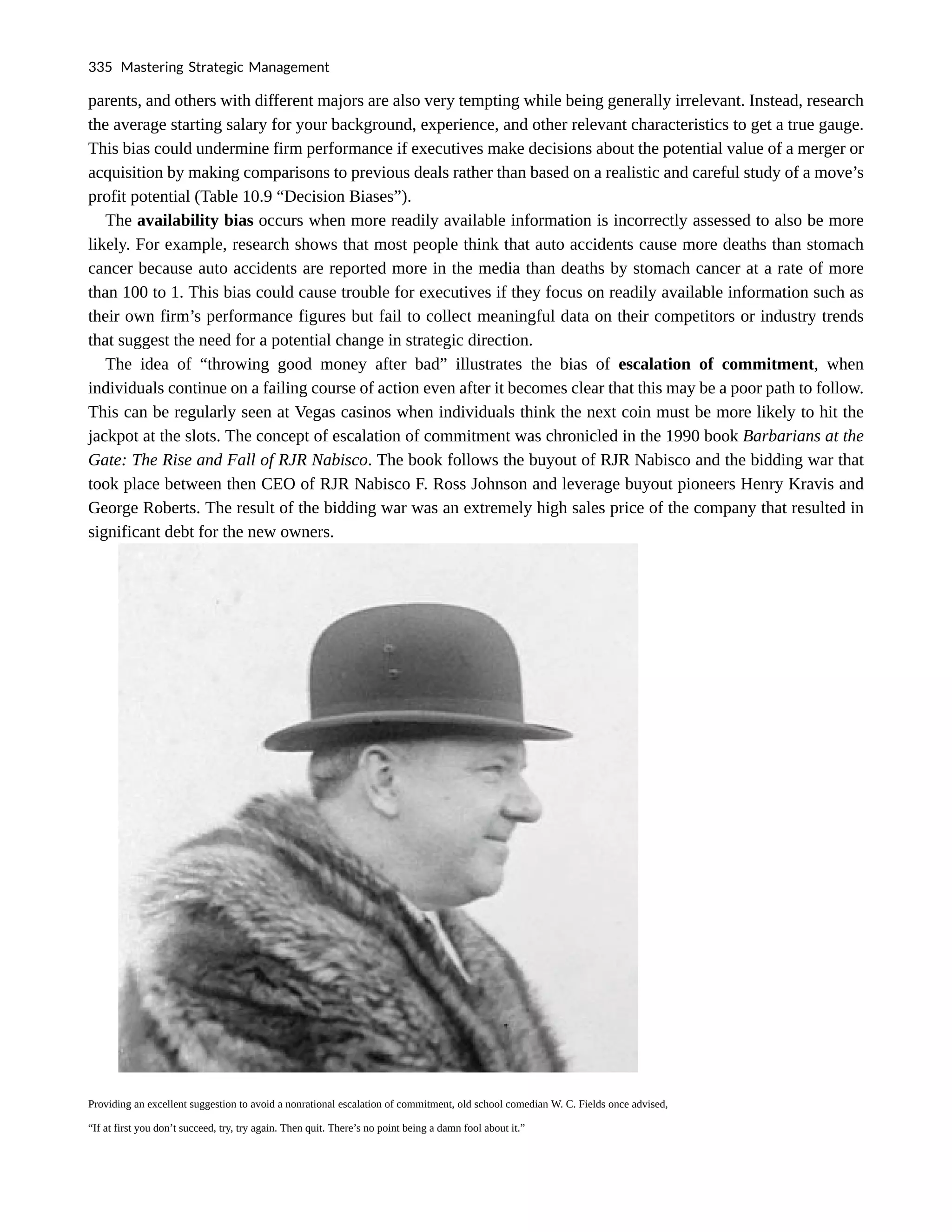 parents, and others with different majors are also very tempting while being generally irrelevant. Instead, research
the average starting salary for your background, experience, and other relevant characteristics to get a true gauge.
This bias could undermine firm performance if executives make decisions about the potential value of a merger or
acquisition by making comparisons to previous deals rather than based on a realistic and careful study of a move’s
profit potential (Table 10.9 “Decision Biases”).
The availability bias occurs when more readily available information is incorrectly assessed to also be more
likely. For example, research shows that most people think that auto accidents cause more deaths than stomach
cancer because auto accidents are reported more in the media than deaths by stomach cancer at a rate of more
than 100 to 1. This bias could cause trouble for executives if they focus on readily available information such as
their own firm’s performance figures but fail to collect meaningful data on their competitors or industry trends
that suggest the need for a potential change in strategic direction.
The idea of “throwing good money after bad” illustrates the bias of escalation of commitment, when
individuals continue on a failing course of action even after it becomes clear that this may be a poor path to follow.
This can be regularly seen at Vegas casinos when individuals think the next coin must be more likely to hit the
jackpot at the slots. The concept of escalation of commitment was chronicled in the 1990 book Barbarians at the
Gate: The Rise and Fall of RJR Nabisco. The book follows the buyout of RJR Nabisco and the bidding war that
took place between then CEO of RJR Nabisco F. Ross Johnson and leverage buyout pioneers Henry Kravis and
George Roberts. The result of the bidding war was an extremely high sales price of the company that resulted in
significant debt for the new owners.
Providing an excellent suggestion to avoid a nonrational escalation of commitment, old school comedian W. C. Fields once advised,
“If at first you don’t succeed, try, try again. Then quit. There’s no point being a damn fool about it.”
335 Mastering Strategic Management
 