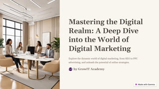 Mastering the Digital
Realm: A Deep Dive
into the World of
Digital Marketing
Explore the dynamic world of digital marketing, from SEO to PPC
advertising, and unleash the potential of online strategies.
by GrowIT Academy
GA
 