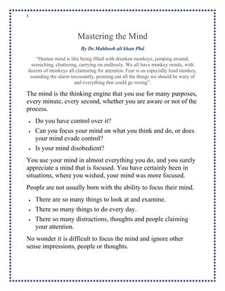 1
Mastering the Mind
By Dr.Mahboob ali khan Phd
“Human mind is like being filled with drunken monkeys, jumping around,
screeching, chattering, carrying on endlessly. We all have monkey minds, with
dozens of monkeys all clamoring for attention. Fear is an especially loud monkey,
sounding the alarm incessantly, pointing out all the things we should be wary of
and everything that could go wrong”.
The mind is the thinking engine that you use for many purposes,
every minute, every second, whether you are aware or not of the
process.
 Do you have control over it?
 Can you focus your mind on what you think and do, or does
your mind evade control?
 Is your mind disobedient?
You use your mind in almost everything you do, and you surely
appreciate a mind that is focused. You have certainly been in
situations, where you wished, your mind was more focused.
People are not usually born with the ability to focus their mind.
 There are so many things to look at and examine.
 There so many things to do every day.
 There so many distractions, thoughts and people claiming
your attention.
No wonder it is difficult to focus the mind and ignore other
sense impressions, people or thoughts.
 