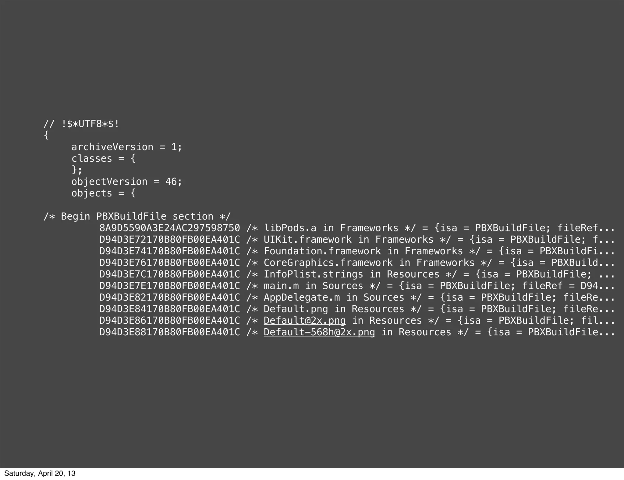 // !$*UTF8*$!
{
! archiveVersion = 1;
! classes = {
! };
! objectVersion = 46;
! objects = {
/* Begin PBXBuildFile section */
! ! 8A9D5590A3E24AC297598750 /* libPods.a in Frameworks */ = {isa = PBXBuildFile; fileRef...
! ! D94D3E72170B80FB00EA401C /* UIKit.framework in Frameworks */ = {isa = PBXBuildFile; f...
! ! D94D3E74170B80FB00EA401C /* Foundation.framework in Frameworks */ = {isa = PBXBuildFi...
! ! D94D3E76170B80FB00EA401C /* CoreGraphics.framework in Frameworks */ = {isa = PBXBuild...
! ! D94D3E7C170B80FB00EA401C /* InfoPlist.strings in Resources */ = {isa = PBXBuildFile; ...
! ! D94D3E7E170B80FB00EA401C /* main.m in Sources */ = {isa = PBXBuildFile; fileRef = D94...
! ! D94D3E82170B80FB00EA401C /* AppDelegate.m in Sources */ = {isa = PBXBuildFile; fileRe...
! ! D94D3E84170B80FB00EA401C /* Default.png in Resources */ = {isa = PBXBuildFile; fileRe...
! ! D94D3E86170B80FB00EA401C /* Default@2x.png in Resources */ = {isa = PBXBuildFile; fil...
! ! D94D3E88170B80FB00EA401C /* Default-568h@2x.png in Resources */ = {isa = PBXBuildFile...
Saturday, April 20, 13
 