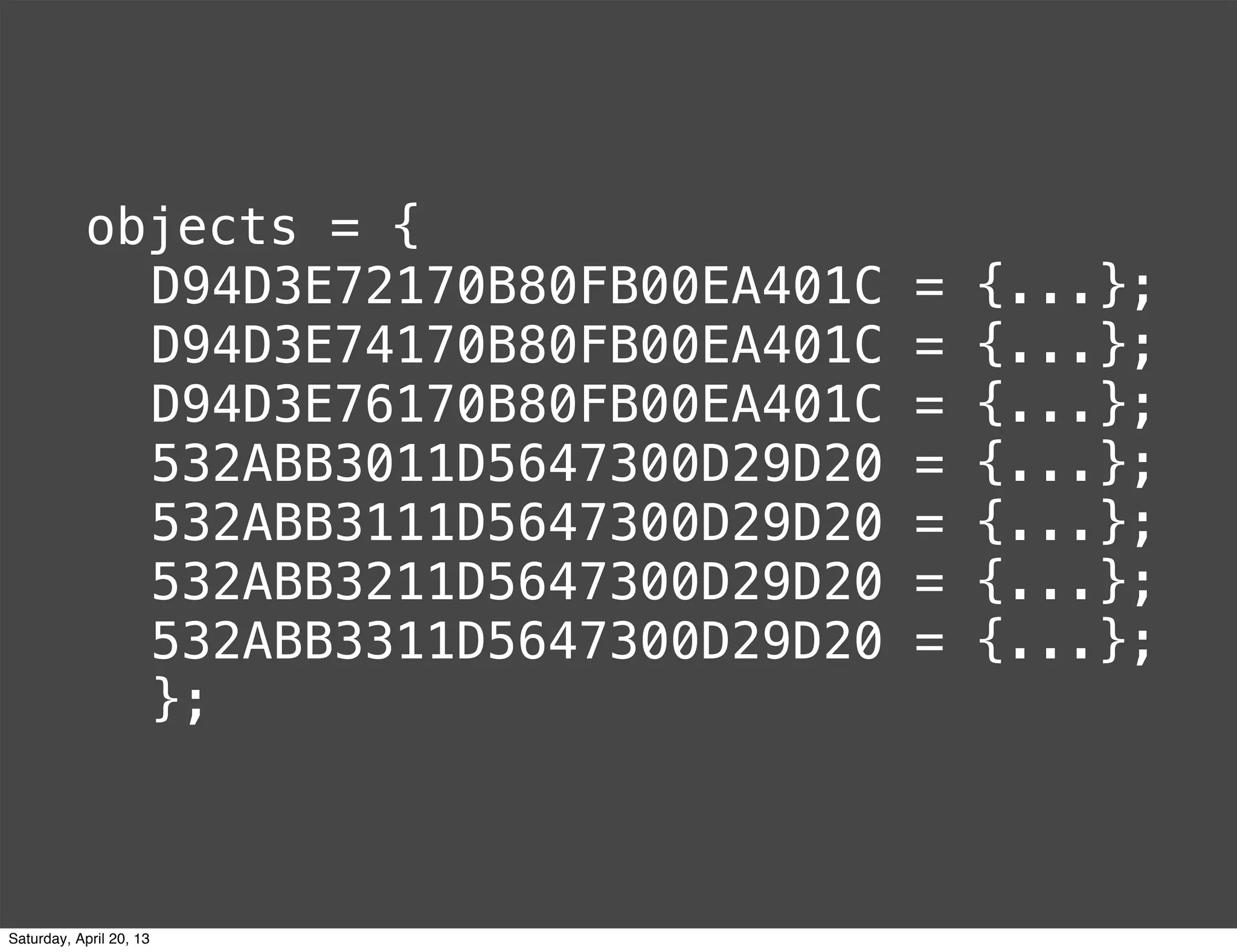 objects = {
D94D3E72170B80FB00EA401C = {...};
D94D3E74170B80FB00EA401C = {...};
D94D3E76170B80FB00EA401C = {...};
532ABB3011D5647300D29D20 = {...};
532ABB3111D5647300D29D20 = {...};
532ABB3211D5647300D29D20 = {...};
532ABB3311D5647300D29D20 = {...};
};
Saturday, April 20, 13
 