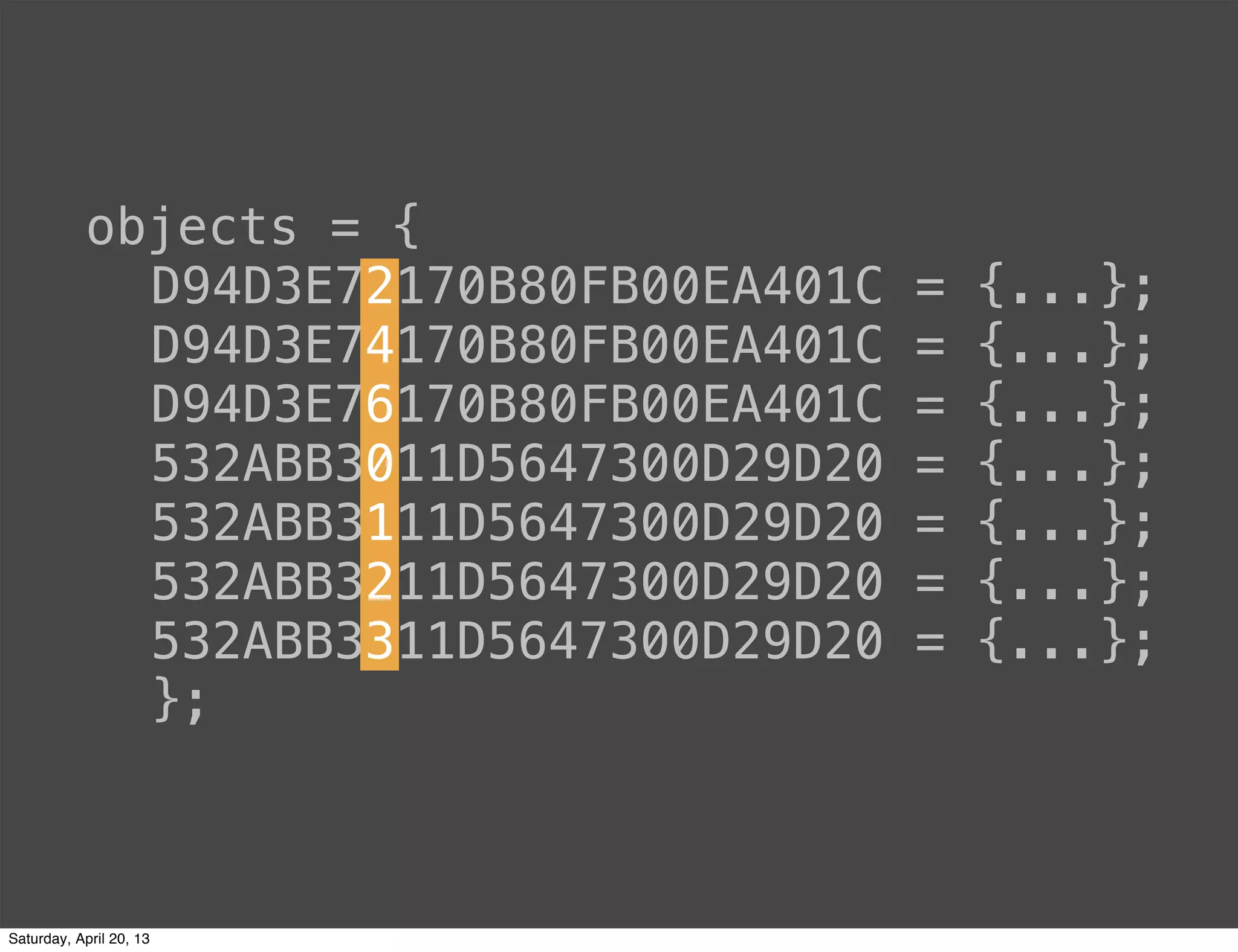 objects = {
D94D3E72170B80FB00EA401C = {...};
D94D3E74170B80FB00EA401C = {...};
D94D3E76170B80FB00EA401C = {...};
532ABB3011D5647300D29D20 = {...};
532ABB3111D5647300D29D20 = {...};
532ABB3211D5647300D29D20 = {...};
532ABB3311D5647300D29D20 = {...};
};
Saturday, April 20, 13
 