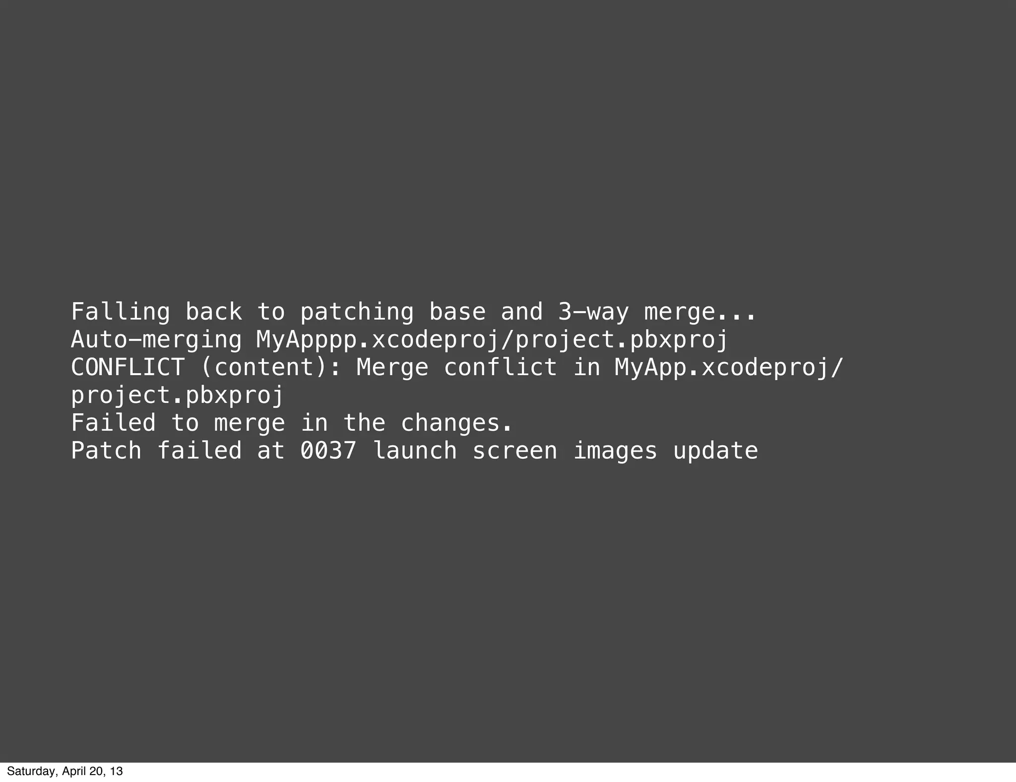 Falling back to patching base and 3-way merge...
Auto-merging MyApppp.xcodeproj/project.pbxproj
CONFLICT (content): Merge conflict in MyApp.xcodeproj/
project.pbxproj
Failed to merge in the changes.
Patch failed at 0037 launch screen images update
Saturday, April 20, 13
 