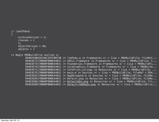 // !$*UTF8*$!
{
! archiveVersion = 1;
! classes = {
! };
! objectVersion = 46;
! objects = {
/* Begin PBXBuildFile section */
! ! 8A9D5590A3E24AC297598750 /* libPods.a in Frameworks */ = {isa = PBXBuildFile; fileRef...
! ! D94D3E72170B80FB00EA401C /* UIKit.framework in Frameworks */ = {isa = PBXBuildFile; f...
! ! D94D3E74170B80FB00EA401C /* Foundation.framework in Frameworks */ = {isa = PBXBuildFi...
! ! D94D3E76170B80FB00EA401C /* CoreGraphics.framework in Frameworks */ = {isa = PBXBuild...
! ! D94D3E7C170B80FB00EA401C /* InfoPlist.strings in Resources */ = {isa = PBXBuildFile; ...
! ! D94D3E7E170B80FB00EA401C /* main.m in Sources */ = {isa = PBXBuildFile; fileRef = D94...
! ! D94D3E82170B80FB00EA401C /* AppDelegate.m in Sources */ = {isa = PBXBuildFile; fileRe...
! ! D94D3E84170B80FB00EA401C /* Default.png in Resources */ = {isa = PBXBuildFile; fileRe...
! ! D94D3E86170B80FB00EA401C /* Default@2x.png in Resources */ = {isa = PBXBuildFile; fil...
! ! D94D3E88170B80FB00EA401C /* Default-568h@2x.png in Resources */ = {isa = PBXBuildFile...
Saturday, April 20, 13
 