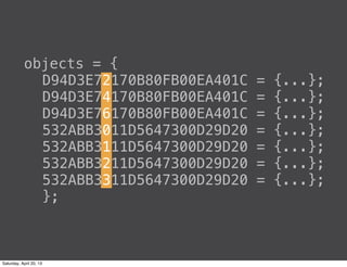 objects = {
D94D3E72170B80FB00EA401C = {...};
D94D3E74170B80FB00EA401C = {...};
D94D3E76170B80FB00EA401C = {...};
532ABB3011D5647300D29D20 = {...};
532ABB3111D5647300D29D20 = {...};
532ABB3211D5647300D29D20 = {...};
532ABB3311D5647300D29D20 = {...};
};
Saturday, April 20, 13
 
